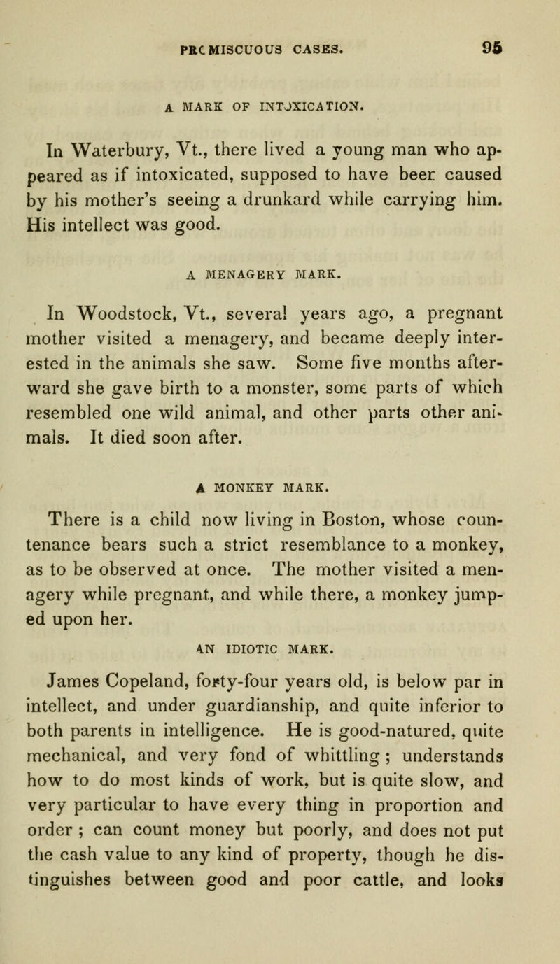 A MARK OF INTOXICATION. In Waterbury, Vt., there lived a young man who ap- peared as if intoxicated, supposed to have beer caused by his mother's seeing a drunkard while carrying him. His intellect was good. A MENAGERY MARK. In Woodstock, Vt., several years ago, a pregnant mother visited a menagery, and became deeply inter- ested in the animals she saw. Some five months after- ward she gave birth to a monster, some parts of which resembled one wild animal, and other parts other ani- mals. It died soon after. A MONKEY MARK. There is a child now living in Boston, whose coun- tenance bears such a strict resemblance to a monkey, as to be observed at once. The mother visited a men- agery while pregnant, and while there, a monkey jump- ed upon her. 4N IDIOTIC MARK. James Copeland, foi«ty-four years old, is below par in intellect, and under guardianship, and quite inferior to both parents in intelligence. He is good-natured, quite mechanical, and very fond of whittling ; understands how to do most kinds of work, but is quite slow, and very particular to have every thing in proportion and order ; can count money but poorly, and does not put the cash value to any kind of property, though he dis- tinguishes between good and poor cattle, and looks