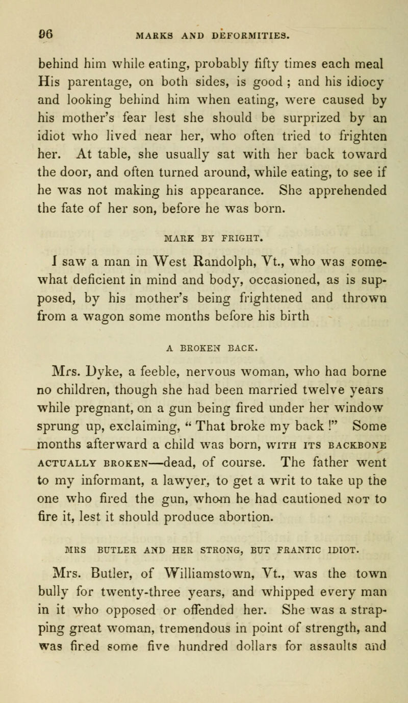 behind him while eating, probably fifty times each meal His parentage, on both sides, is good ; and his idiocy and looking behind him when eating, were caused by his mother's fear lest she should be surprized by an idiot who lived near her, who often tried to frighten her. At table, she usually sat with her back toward the door, and often turned around, while eating, to see if he was not making his appearance. She apprehended the fate of her son, before he was born. MARK BY FRIGHT. I saw a man in West Randolph, Vt., who wTas some- what deficient in mind and body, occasioned, as is sup- posed, by his mother's being frightened and thrown from a wagon some months before his birth A BROKEN BACK. Mrs. Dyke, a feeble, nervous woman, who haa borne no children, though she had been married twelve years while pregnant, on a gun being fired under her window sprung up, exclaiming,  That broke my back ! Some months afterward a child was born, with its backbone actually broken—dead, of course. The father went to my informant, a lawyer, to get a writ to take up the one who fired the gun, wrhc4n he had cautioned not to fire it, lest it should produce abortion. MRS BUTLER AND HER STRONG, BUT FRANTIC IDIOT. Mrs. Butler, of Williamstown, Vt., was the town bully for twenty-three years, and whipped every man in it who opposed or offended her. She was a strap- ping great woman, tremendous in point of strength, and was fired some five hundred dollars for assaults and
