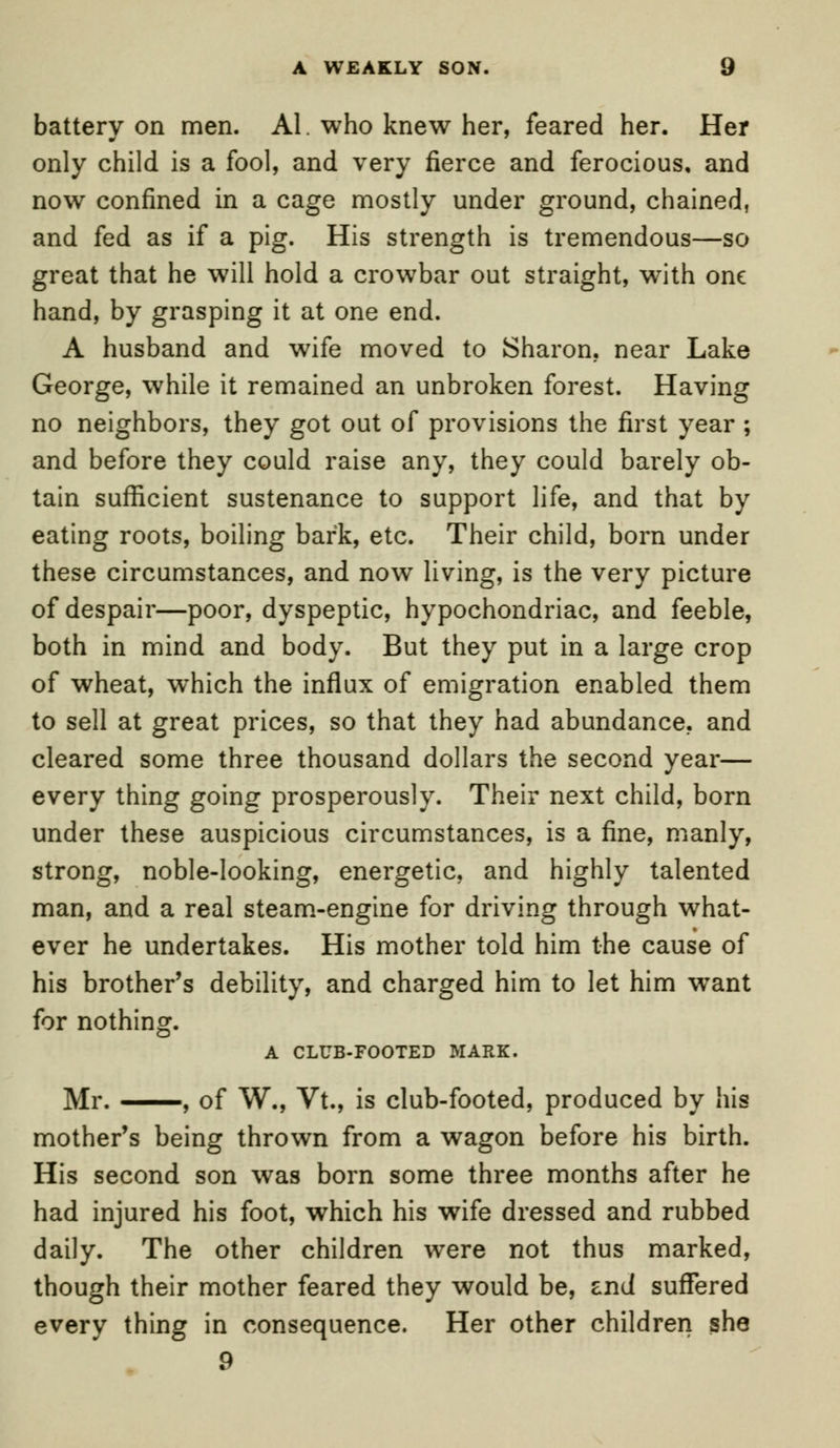 A WEAKLY SON. 9 batterv on men. Al. who knew her, feared her. Her only child is a fool, and very fierce and ferocious, and now confined in a cage mostly under ground, chained, and fed as if a pig. His strength is tremendous—so great that he will hold a crowbar out straight, with one hand, by grasping it at one end. A husband and wife moved to Sharon, near Lake George, while it remained an unbroken forest. Having no neighbors, they got out of provisions the first year ; and before they could raise any, they could barely ob- tain sufficient sustenance to support life, and that by eating roots, boiling bark, etc. Their child, born under these circumstances, and now living, is the very picture of despair—poor, dyspeptic, hypochondriac, and feeble, both in mind and body. But they put in a large crop of wheat, which the influx of emigration enabled them to sell at great prices, so that they had abundance, and cleared some three thousand dollars the second year— every thing going prosperously. Their next child, born under these auspicious circumstances, is a fine, manly, strong, noble-looking, energetic, and highly talented man, and a real steam-engine for driving through what- ever he undertakes. His mother told him the cause of his brother's debility, and charged him to let him want for nothing. A CLUB-FOOTED MARK. Mr. , of W., Vt., is club-footed, produced by his mother's being thrown from a wagon before his birth. His second son was born some three months after he had injured his foot, which his wife dressed and rubbed daily. The other children were not thus marked, though their mother feared they would be, znd suffered every thing in consequence. Her other children she 9