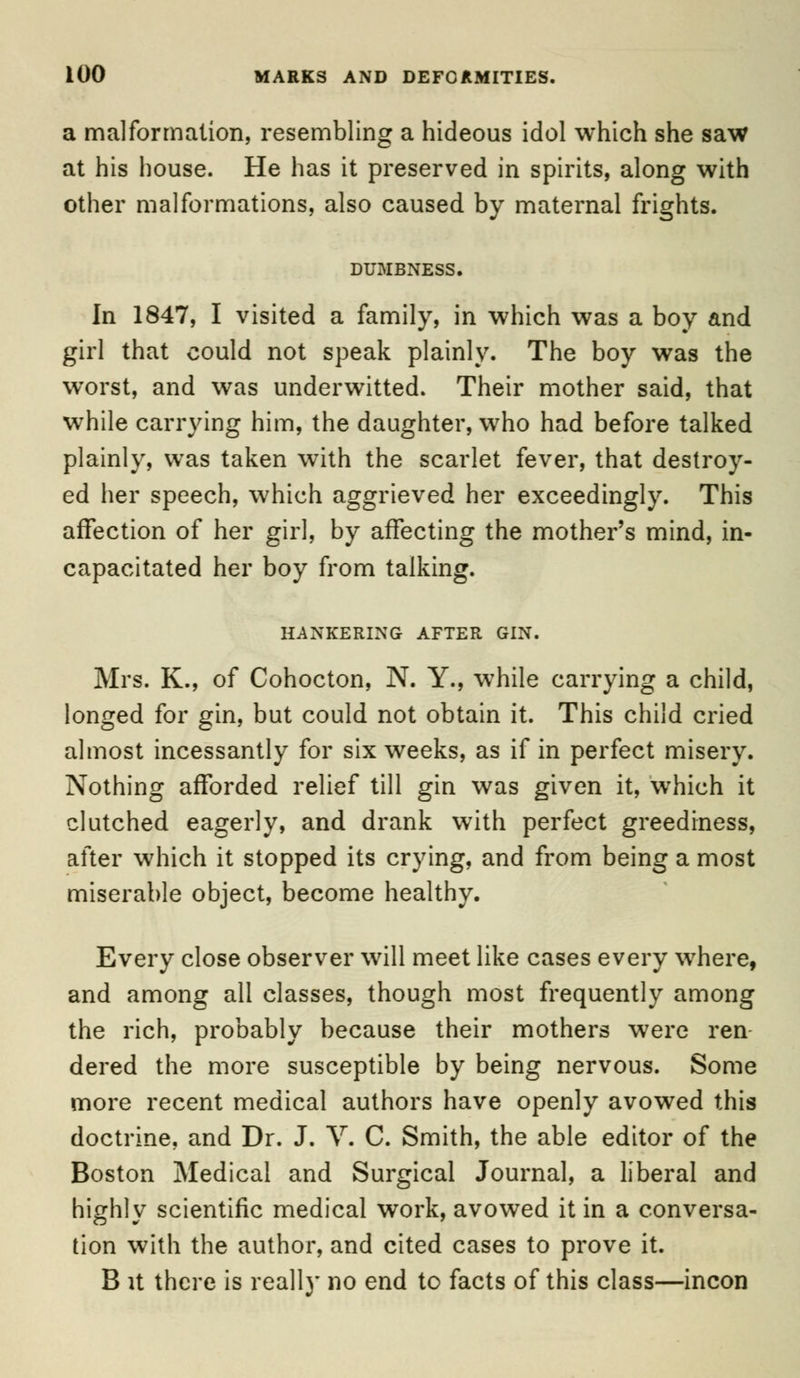 a malformation, resembling a hideous idol which she saw at his house. He has it preserved in spirits, along with other malformations, also caused by maternal frights. DUMBNESS. In 1847, I visited a family, in which was a boy and girl that could not speak plainly. The boy was the worst, and was underwitted. Their mother said, that while carrying him, the daughter, who had before talked plainly, was taken with the scarlet fever, that destroy- ed her speech, which aggrieved her exceedingly. This affection of her girl, by affecting the mother's mind, in- capacitated her boy from talking. HANKERING AFTER GIN. Mrs. K., of Cohocton, N. Y., while carrying a child, longed for gin, but could not obtain it. This child cried almost incessantly for six weeks, as if in perfect misery. Nothing afforded relief till gin was given it, which it clutched eagerly, and drank with perfect greediness, after which it stopped its crying, and from being a most miserable object, become healthy. Every close observer will meet like cases every where, and among all classes, though most frequently among the rich, probably because their mothers were ren dered the more susceptible by being nervous. Some more recent medical authors have openly avowed this doctrine, and Dr. J. V. C. Smith, the able editor of the Boston Medical and Surgical Journal, a liberal and highly scientific medical work, avowed it in a conversa- tion with the author, and cited cases to prove it. B it there is really no end to facts of this class—incon