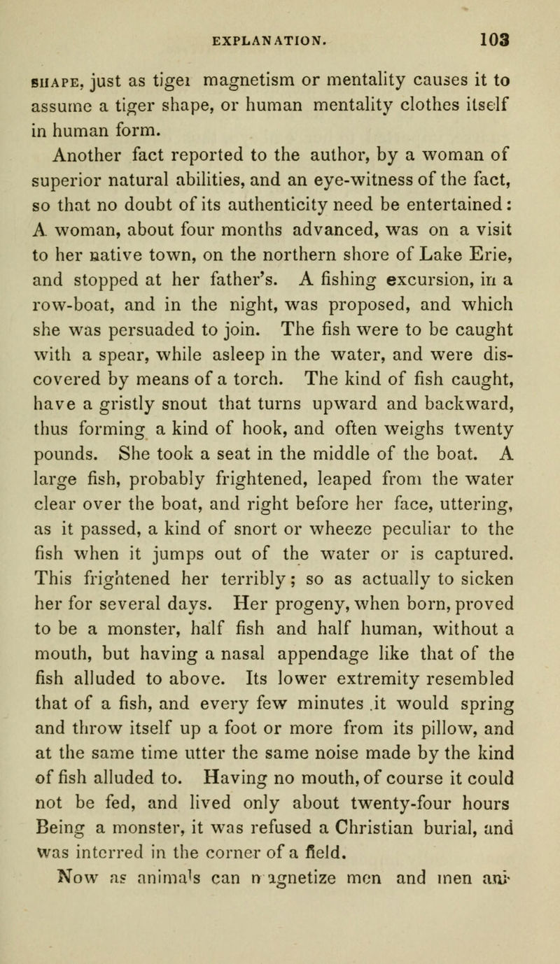 shape, just as tigei magnetism or mentality causes it to assume a tiger shape, or human mentality clothes itself in human form. Another fact reported to the author, by a woman of superior natural abilities, and an eye-witness of the fact, so that no doubt of its authenticity need be entertained: A woman, about four months advanced, was on a visit to her native town, on the northern shore of Lake Erie, and stopped at her father's. A fishing excursion, in a row-boat, and in the night, was proposed, and which she was persuaded to join. The fish were to be caught with a spear, while asleep in the water, and were dis- covered by means of a torch. The kind of fish caught, have a gristly snout that turns upward and backward, thus forming a kind of hook, and often weighs twenty pounds. She took a seat in the middle of the boat. A large fish, probably frightened, leaped from the water clear over the boat, and right before her face, uttering, as it passed, a kind of snort or wheeze peculiar to the fish when it jumps out of the water or is captured. This frightened her terribly; so as actually to sicken her for several days. Her progeny, when born, proved to be a monster, half fish and half human, without a mouth, but having a nasal appendage like that of the fish alluded to above. Its lower extremity resembled that of a fish, and every few minutes .it would spring and throw itself up a foot or more from its pillow, and at the same time utter the same noise made by the kind offish alluded to. Having no mouth, of course it could not be fed, and lived only about twenty-four hours Being a monster, it was refused a Christian burial, and was interred in the corner of a field. Now as animals can n agnetize men and men aui-