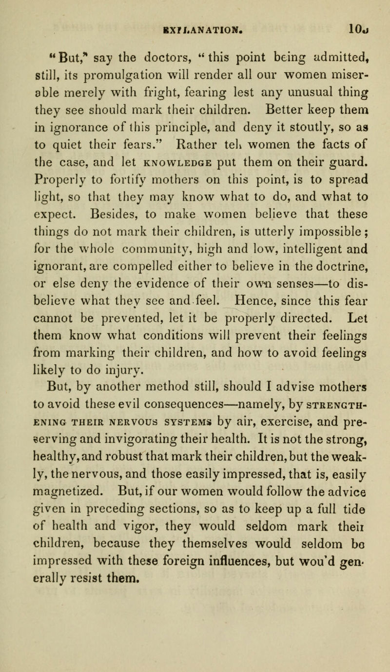 But,'* say the doctors, this point being admitted, still, its promulgation will render all our women miser- able merely with fright, fearing lest any unusual thing they see should mark their children. Better keep them in ignorance of this principle, and deny it stoutly, so as to quiet their fears. Rather teh women the facts of the case, and let knowledge put them on their guard. Properly to fortify mothers on this point, is to spread light, so that they may know what to do, and what to expect. Besides, to make women believe that these things do not mark their children, is utterly impossible; for the whole community, high and low, intelligent and ignorant, are compelled either to believe in the doctrine, or else deny the evidence of their own senses—to dis- believe what they see and feel. Hence, since this fear cannot be prevented, let it be properly directed. Let them know what conditions will prevent their feelings from marking their children, and how to avoid feelings likely to do injury. But, by another method still, should I advise mothers to avoid these evil consequences—namely, by strength- ening their nervous systems by air, exercise, and pre- serving and invigorating their health. It is not the strong, healthy, and robust that mark their children, but the weak- ly, the nervous, and those easily impressed, that is, easily- magnetized. But, if our women would follow the advice given in preceding sections, so as to keep up a full tide of health and vigor, they would seldom mark theii children, because they themselves would seldom bo impressed with these foreign influences, but wou'd gen- erally resist them.