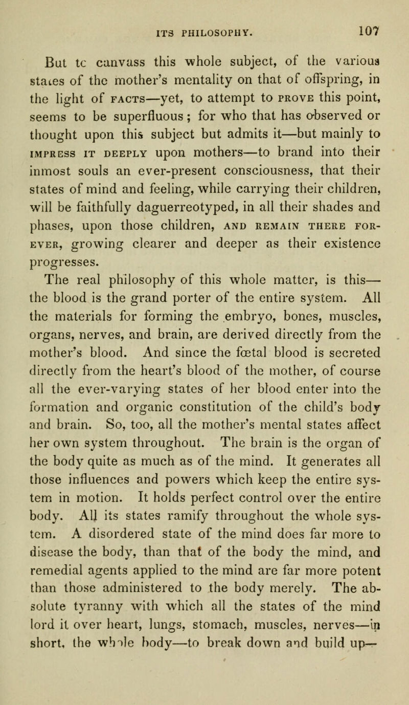 But tc canvass this whole subject, of the varioua states of the mother's mentality on that of offspring, in the light of facts—yet, to attempt to prove this point, seems to be superfluous; for who that has observed or thought upon this subject but admits it—but mainly to imprcss it deeply upon mothers—to brand into their inmost souls an ever-present consciousness, that their states of mind and feeling, while carrying their children, will be faithfully daguerreotyped, in all their shades and phases, upon those children, and remain there for- ever, growing clearer and deeper as their existence progresses. The real philosophy of this whole matter, is this— the blood is the grand porter of the entire system. All the materials for forming the embryo, bones, muscles, organs, nerves, and brain, are derived directly from the mother's blood. And since the foetal blood is secreted directly from the heart's blood of the mother, of course all the ever-varying states of her blood enter into the formation and organic constitution of the child's body and brain. So, too, all the mother's mental states affect her own system throughout. The brain is the organ of the body quite as much as of the mind. It generates all those influences and powers which keep the entire sys- tem in motion. It holds perfect control over the entire body. All its states ramify throughout the whole sys- tem. A disordered state of the mind does far more to disease the body, than that of the body the mind, and remedial agents applied to the mind are far more potent than those administered to the body merely. The ab- solute tyranny with which all the states of the mind lord it over heart, lungs, stomach, muscles, nerves—in short, the wh^le body—to break down and build up—