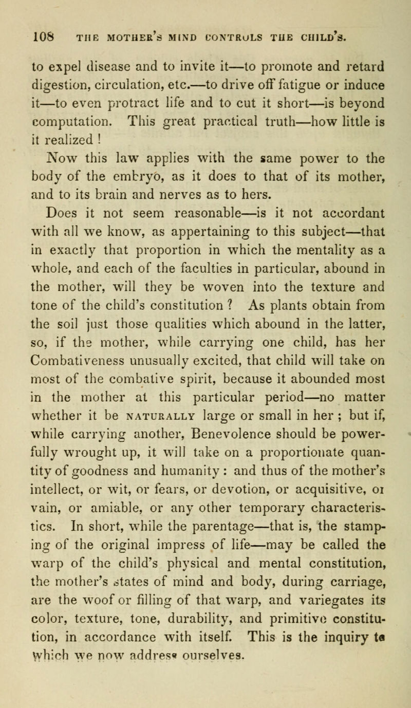 to expel disease and to invite it—to promote and retard digestion, circulation, etc.—to drive off fatigue or induce it—to even protract life and to cut it short—is beyond computation. This great practical truth—how little is it realized ! Now this law applies with the same power to the body of the embryo, as it does to that of its mother, and to its brain and nerves as to hers. Does it not seem reasonable—is it not accordant with all we know, as appertaining to this subject—that in exactly that proportion in which the mentality as a whole, and each of the faculties in particular, abound in the mother, will they be woven into the texture and tone of the child's constitution ? As plants obtain from the soil just those qualities which abound in the latter, so, if the mother, while carrying one child, has her Combativeness unusually excited, that child will take on most of the combative spirit, because it abounded most in the mother at this particular period—no matter whether it be naturally large or small in her ; but if, while carrying another, Benevolence should be power- fully wrought up, it will take on a proportionate quan- tity of goodness and humanity : and thus of the mother's intellect, or wit, or fears, or devotion, or acquisitive, 01 vain, or amiable, or any other temporary characteris- tics. In short, while the parentage—that is, the stamp- ing of the original impress of life—may be called the warp of the child's physical and mental constitution, the mother's states of mind and body, during carriage, are the woof or filling of that warp, and variegates its color, texture, tone, durability, and primitive constitu- tion, in accordance with itself. This is the inquiry ta which we now address ourselves.