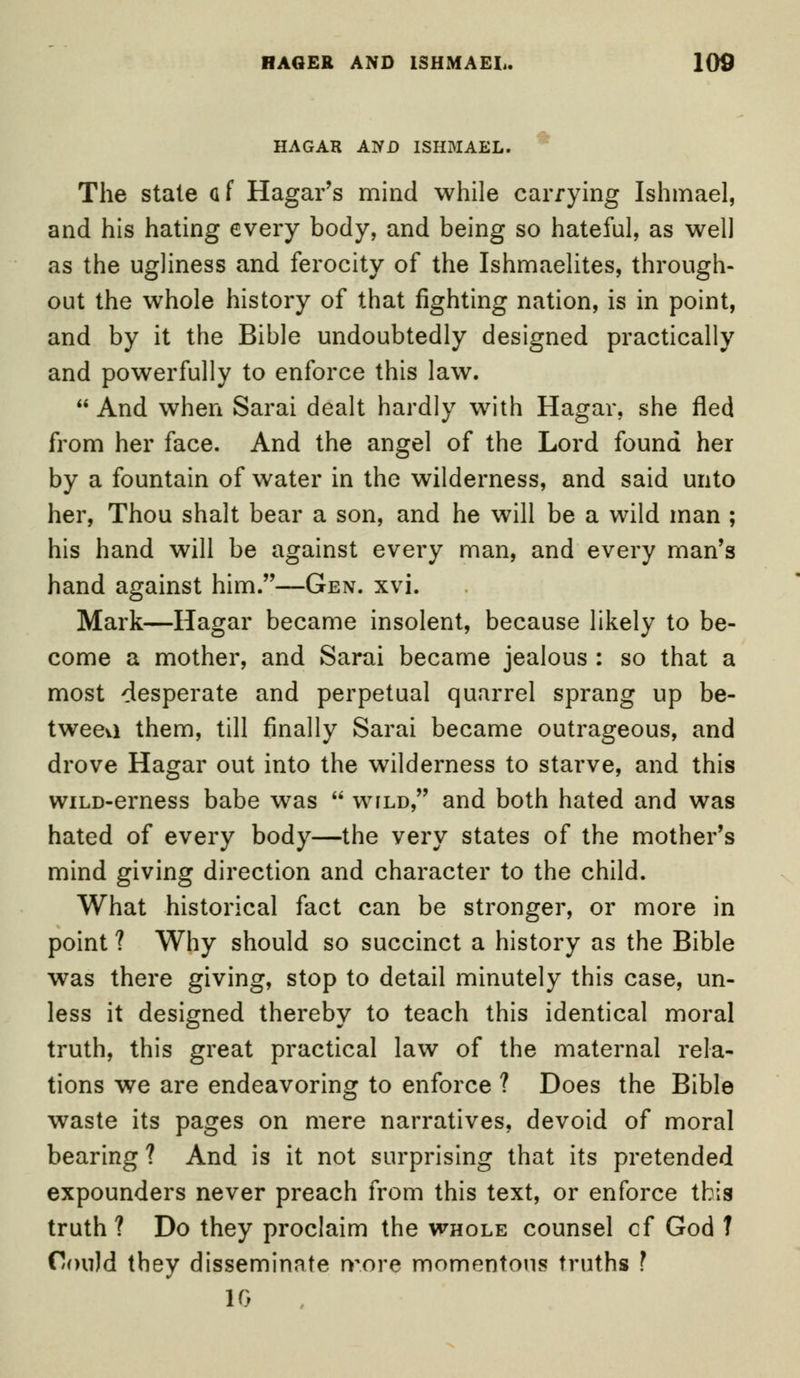 HAGAR AND ISHMAEL. The stale af Hagar's mind while carrying Ishmael, and his hating every body, and being so hateful, as well as the ugliness and ferocity of the Ishmaelites, through- out the whole history of that fighting nation, is in point, and by it the Bible undoubtedly designed practically and powerfully to enforce this law. And when Sarai dealt hardly with Hagar, she fled from her face. And the angel of the Lord found her by a fountain of water in the wilderness, and said unto her, Thou shalt bear a son, and he will be a wild man ; his hand will be against every man, and every man's hand against him.—Gen. xvi. Mark—Hagar became insolent, because likely to be- come a mother, and Sarai became jealous : so that a most desperate and perpetual quarrel sprang up be- tween them, till finally Sarai became outrageous, and drove Hagar out into the wilderness to starve, and this wiLD-erness babe was wild, and both hated and was hated of every body—the very states of the mother's mind giving direction and character to the child. What historical fact can be stronger, or more in point ? Why should so succinct a history as the Bible was there giving, stop to detail minutely this case, un- less it designed thereby to teach this identical moral truth, this great practical law of the maternal rela- tions we are endeavoring to enforce ? Does the Bible waste its pages on mere narratives, devoid of moral bearing ? And is it not surprising that its pretended expounders never preach from this text, or enforce this truth ? Do they proclaim the whole counsel cf God T Could they disseminate rr.ore momentous truths ? 10
