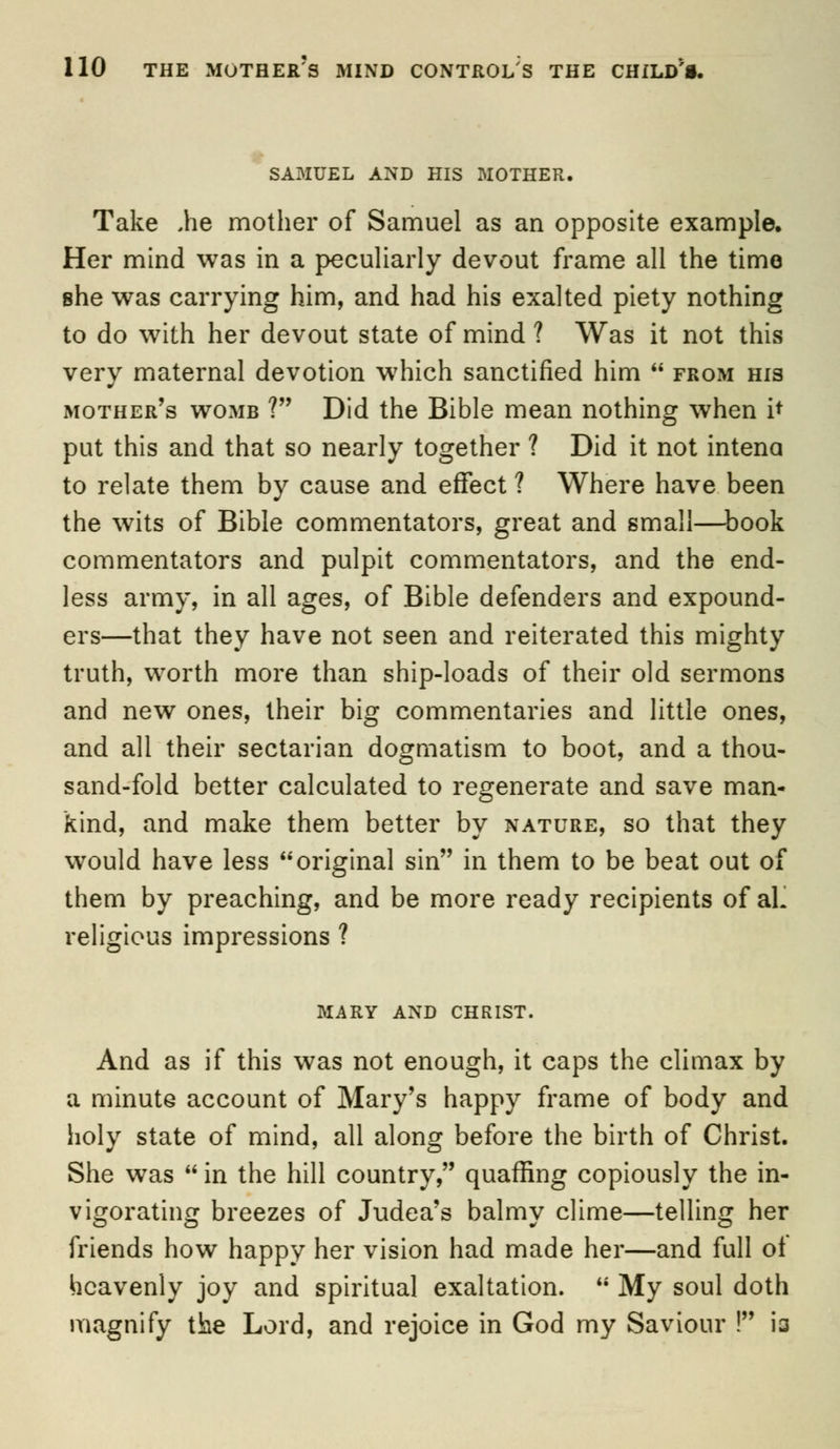 9 SAMUEL AND HIS MOTHER, Take ,he mother of Samuel as an opposite example. Her mind was in a peculiarly devout frame all the time she was carrying him, and had his exalted piety nothing to do with her devout state of mind ? Was it not this very maternal devotion w7hich sanctified him  from his mother's womb ? Did the Bible mean nothing when it put this and that so nearly together ? Did it not intena to relate them by cause and effect ? Where have been the wits of Bible commentators, great and small—book commentators and pulpit commentators, and the end- less army, in all ages, of Bible defenders and expound- ers—that they have not seen and reiterated this mighty truth, worth more than ship-loads of their old sermons and new ones, their big commentaries and little ones, and all their sectarian dogmatism to boot, and a thou- sand-fold better calculated to regenerate and save man- kind, and make them better by nature, so that they would have less original sin in them to be beat out of them by preaching, and be more ready recipients of aL religious impressions ? MARY AND CHRIST. And as if this was not enough, it caps the climax by a minute account of Mary's happy frame of body and holy state of mind, all along before the birth of Christ. She was  in the hill country, quaffing copiously the in- vigorating breezes of Judea's balmy clime—telling her friends how happy her vision had made her—and full ot heavenly joy and spiritual exaltation. u My soul doth magnify the Lord, and rejoice in God my Saviour ! ia
