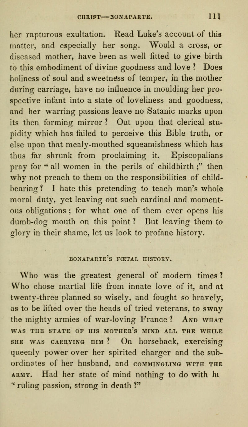 her rapturous exultation. Read Luke's account of this matter, and especially her song. Would a cross, or diseased mother, have been as well fitted to give birth to this embodiment of divine goodness and love ? Does holiness of soul and sweetness of temper, in the mother during carriage, have no influence in moulding her pro- spective infant into a state of loveliness and goodness, and her warring passions leave no Satanic marks upon its then forming mirror ? Out upon that clerical stu- pidity which has failed to perceive this Bible truth, or else upon that mealy-mouthed squeamishness which has thus far shrunk from proclaiming it. Episcopalians pray for  all women in the perils of childbirth ; then why not preach to them on the responsibilities of child- bearing ? I hate this pretending to teach man's whole moral duty, yet leaving out such cardinal and moment- ous obligations ; for what one of them ever opens his dumb-dog mouth on this point ? But leaving them to glory in their shame, let us look to profane history. Bonaparte's foetal history. Who was the greatest general of modern times ? Who chose martial life from innate love of it, and at twenty-three planned so wisely, and fought so bravely, as to be lifted over the heads of tried veterans, to sway the mighty armies of war-loving France ? And what WAS THE STATE OF HIS MOTHER'S MIND ALL THE WHILE she was carrying him ? On horseback, exercising queenly power over her spirited charger and the sub- ordinates of her husband, and commingling with the army. Had her state of mind nothing to do with hL * ruling passion, strong in death ?