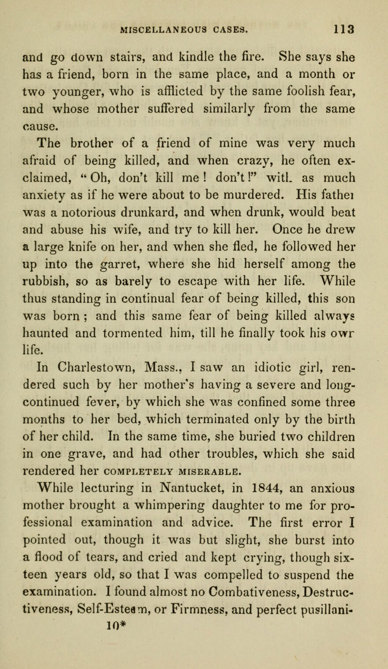 and go down stairs, and kindle the fire. She says she has a friend, born in the same place, and a month or two younger, who is afflicted by the same foolish fear, and whose mother suffered similarly from the same cause. The brother of a friend of mine was very much afraid of being killed, and when crazy, he often ex- claimed, Oh, don't kill me ! don't! with as much anxiety as if he were about to be murdered. His fathei was a notorious drunkard, and when drunk, would beat and abuse his wife, and try to kill her. Once he drew a large knife on her, and when she fled, he followed her up into the garret, where she hid herself among the rubbish, so as barely to escape with her life. While thus standing in continual fear of being killed, this son was born ; and this same fear of being killed always haunted and tormented him, till he finally took his owr life. In Charlestown, Mass.. I saw an idiotic girl, ren- dered such by her mother's having a severe and long- continued fever, by which she was confined some three months to her bed, which terminated only by the birth of her child. In the same time, she buried two children in one grave, and had other troubles, which she said rendered her completely miserable. While lecturing in Nantucket, in 1844, an anxious mother brought a whimpering daughter to me for pro- fessional examination and advice. The first error I pointed out, though it was but slight, she burst into a flood of tears, and cried and kept crying, though six- teen years old, so that I was compelled to suspend the examination. I found almost no Combativeness, Destruc- tiveness, Self-Esteam, or Firmness, and perfect pusillani- 10*