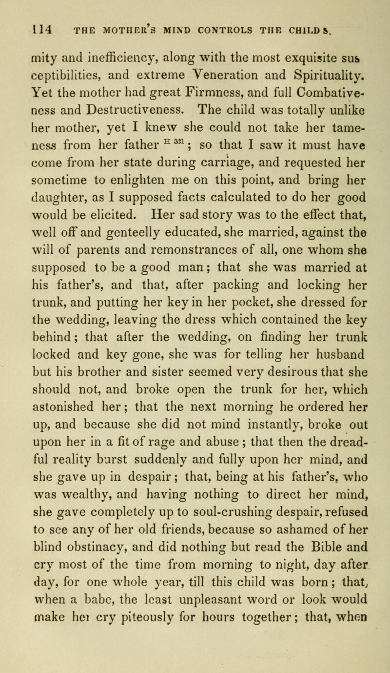 mity and inefficiency, along with the most exquisite sus ceptibilities, and extreme Veneration and Spirituality. Yet the mother had great Firmness, and full Combative- ness and Destructiveness. The child was totally unlike her mother, yet I knew she could not take her tame- ness from her father H ■*; so that I saw it must have come from her state during carriage, and requested her sometime to enlighten me on this point, and bring her daughter, as I supposed facts calculated to do her good would be elicited. Her sad story was to the effect that, well off and genteelly educated, she married, against the will of parents and remonstrances of all, one whom she supposed to be a good man; that she was married at his father's, and that, after packing and locking her trunk, and putting her key in her pocket, she dressed for the wedding, leaving the dress which contained the key behind; that after the wedding, on finding her trunk locked and key gone, she was for telling her husband but his brother and sister seemed very desirous that she should not, and broke open the trunk for her, which astonished her; that the next morning he ordered her up, and because she did not mind instantly, broke out upon her in a fit of rage and abuse ; that then the dread- ful reality burst suddenly and fully upon her mind, and she gave up in despair; that, being at his father's, who was wealthy, and having nothing to direct her mind, she gave completely up to soul-crushing despair, refused to see any of her old friends, because so ashamed of her blind obstinacy, and did nothing but read the Bible and cry most of the time from morning to night, day after day, for one whole year, till this child was born; that, when a babe, the least unpleasant word or look would make hei cry piteously for hours together; that, when