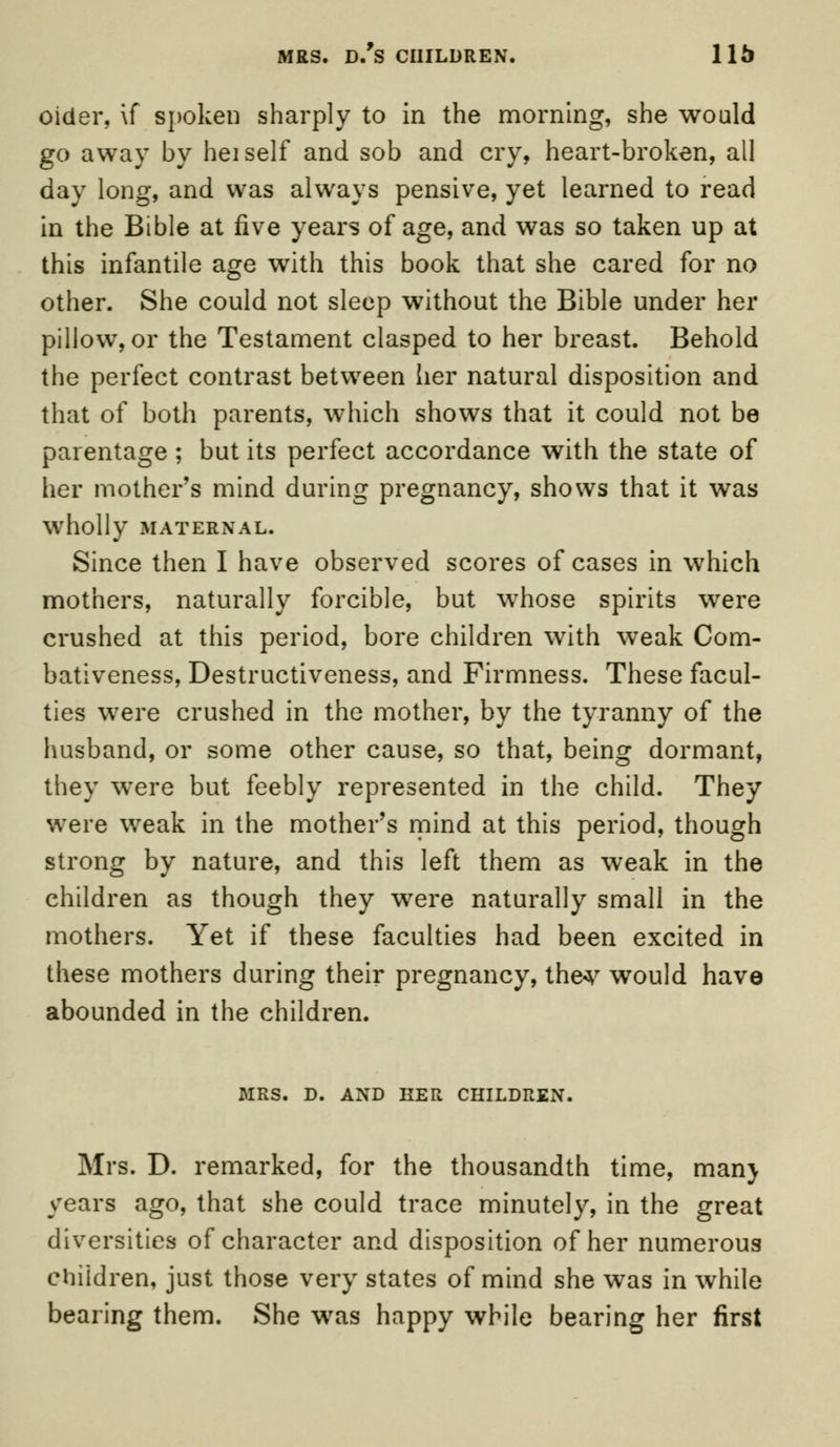 oider, \f spoken sharply to in the morning, she would go away by hei self and sob and cry, heart-broken, all day long, and was always pensive, yet learned to read in the Bible at five years of age, and was so taken up at this infantile age with this book that she cared for no other. She could not sleep without the Bible under her pillow, or the Testament clasped to her breast. Behold the perfect contrast between her natural disposition and that of both parents, which shows that it could not be parentage ; but its perfect accordance with the state of her mother's mind during pregnancy, shows that it was Wholly MATERNAL. Since then I have observed scores of cases in which mothers, naturally forcible, but whose spirits were crushed at this period, bore children with weak Com- bativeness, Destructiveness, and Firmness. These facul- ties were crushed in the mother, by the tyranny of the husband, or some other cause, so that, being dormant, they were but feebly represented in the child. They were weak in the mother's mind at this period, though strong by nature, and this left them as weak in the children as though they were naturally small in the mothers. Yet if these faculties had been excited in these mothers during their pregnancy, the*' would have abounded in the children. MRS. D. AND HER CHILDREN. Mrs. D. remarked, for the thousandth time, man} years ago, that she could trace minutely, in the great diversities of character and disposition of her numerous children, just those very states of mind she was in while bearing them. She was happy while bearing her first