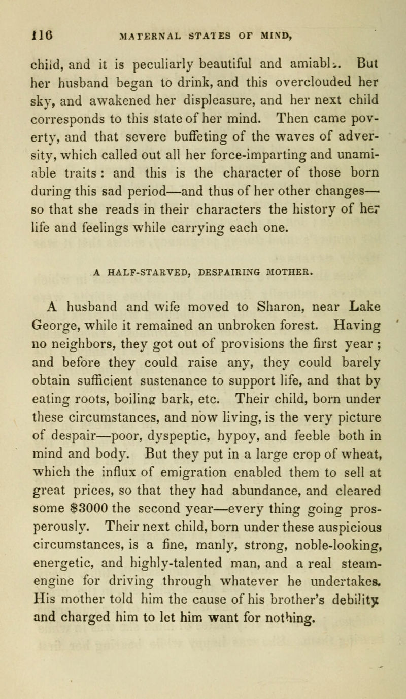 child, and it is peculiarly beautiful and amiabh. But her husband began to drink, and this overclouded her sky, and awakened her displeasure, and her next child corresponds to this state of her mind. Then came pov- erty, and that severe buffeting of the waves of adver- sity, wThich called out all her force-imparting and unami- able traits : and this is the character of those born during this sad period—and thus of her other changes— so that she reads in their characters the history of her life and feelings while carrying each one. A HALF-STARVED, DESPAIRING MOTHER. A husband and wife moved to Sharon, near Lake George, while it remained an unbroken forest. Having no neighbors, they got out of provisions the first year ; and before they could raise any, they could barely obtain sufficient sustenance to support life, and that by eating roots, boiling bark, etc. Their child, born under these circumstances, and now living, is the very picture of despair—poor, dyspeptic, hypoy, and feeble both in mind and body. But they put in a large crop of wheat, which the influx of emigration enabled them to sell at great prices, so that they had abundance, and cleared some S3000 the second year—every thing goinor pros- perously. Their next child, born under these auspicious circumstances, is a fine, manly, strong, noble-looking, energetic, and highly-talented man, and a real steam- engine for driving through whatever he undertakes. His mother told him the cause of his brother's debility and charged him to let him want for nothing.