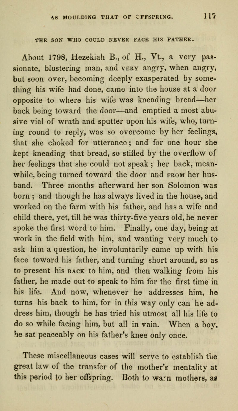 THE SON WHO COULD NEVER FACE HIS FATHER. About 1798, Hezekiah B., of H., Vt., a very pas- sionate, blustering man, and very angry, when angry, but soon over, becoming deeply exasperated by some- thing his wife had done, came into the house at a door opposite to where his wife was kneading bread—her back being toward the door—and emptied a most abu- sive vial of wrath and sputter upon his wife, who, turn- ing round to reply, was so overcome by her feelings, that she choked for utterance; and for one hour she kept kneading that bread, so stifled by the overflow of her feelings that she could not speak ; her back, mean- while, being turned toward the door and from her hus- band. Three months afterward her son Solomon was born ; and though he has always lived in the house, and worked on the farm with his father, and has a wife and child there, yet, till he was thirty-five years old, he never spoke the first word to him. Finally, one day, being at work in the field with him, and wanting very much to ask him a question, he involuntarily came up with his face toward his father, and turning short around, so as to present his back to him, and then walking from his father, he made out to speak to him for the first time in his life. And now, whenever he addresses him, he turns his back to him, for in this way only can he ad- dress him, though he has tried his utmost all his life to do so while facing him, but all in vain. When a boy, he sat peaceably on his father's knee only once. These miscellaneous cases will serve to establish the great law of the transfer of the mother's mentality at this period to her offspring. Both to warn mothers, as