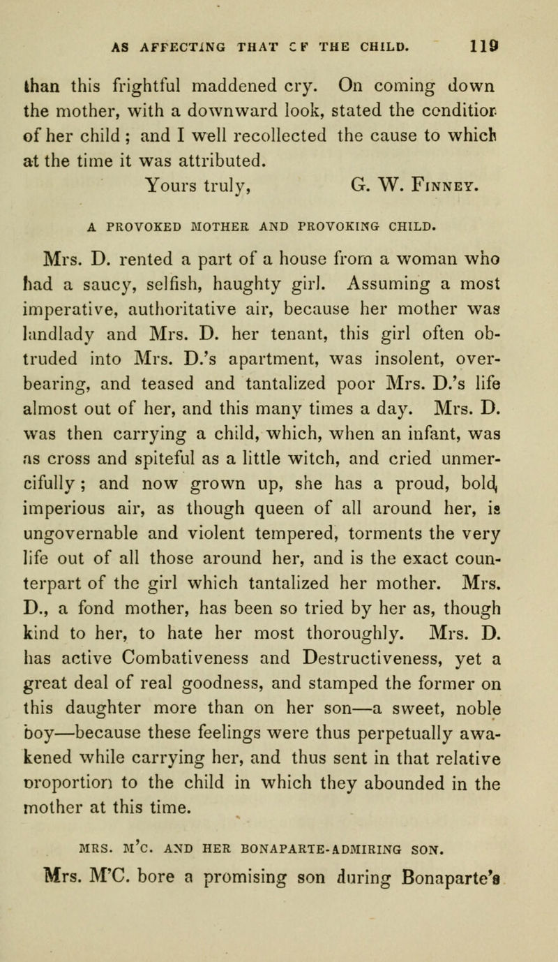 lhan this frightful maddened cry. On coming down the mother, with a downward look, stated the condition of her child ; and I well recollected the cause to which at the time it was attributed. Yours truly, G. W. Finney. A PROVOKED MOTHER AND PROVOKING CHILD. Mrs. D. rented a part of a house from a woman who had a saucy, selfish, haughty girl. Assuming a most imperative, authoritative air, because her mother was landlady and Mrs. D. her tenant, this girl often ob- truded into Mrs. D.'s apartment, was insolent, over- bearing, and teased and tantalized poor Mrs. D.'s life almost out of her, and this many times a day. Mrs. D. was then carrying a child, which, when an infant, was as cross and spiteful as a little witch, and cried unmer- cifully ; and now grown up, she has a proud, bold, imperious air, as though queen of all around her, is ungovernable and violent tempered, torments the very life out of all those around her, and is the exact coun- terpart of the girl which tantalized her mother. Mrs. D., a fond mother, has been so tried by her as, though kind to her, to hate her most thoroughly. Mrs. D. has active Combativeness and Destructiveness, yet a great deal of real goodness, and stamped the former on this daughter more than on her son—a sweet, noble boy—because these feelings were thus perpetually awa- kened while carrying her, and thus sent in that relative proportion to the child in which they abounded in the mother at this time. MRS. m'c. AND HER BONAPARTE-ADMIRING SON. Mrs. M'C. bore a promising son during Bonaparte's