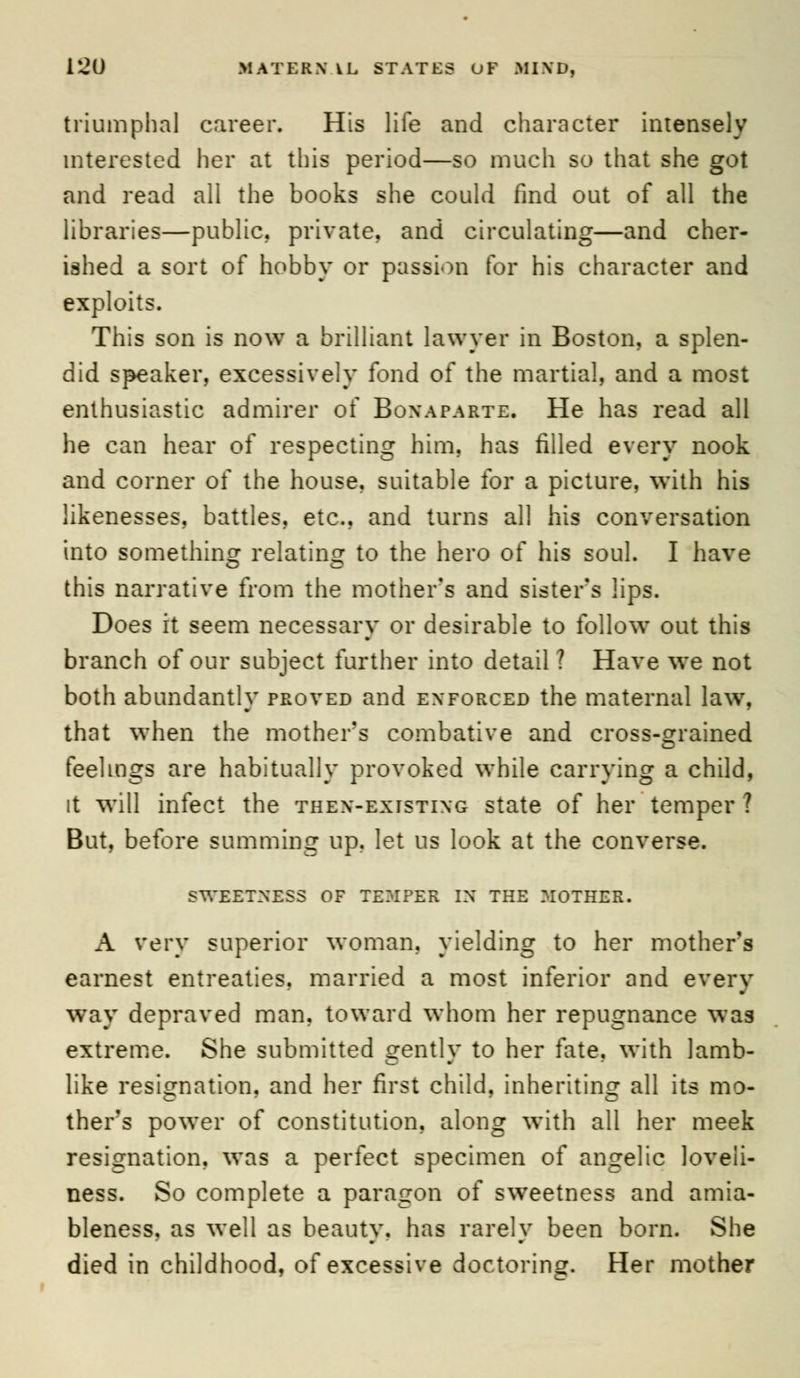 triumphal career. His life and character intensely interested her at this period—so much so that she got and read all the books she could find out of all the libraries—public, private, and circulating—and cher- ished a sort of hobby or passion for his character and exploits. This son is now a brilliant lawyer in Boston, a splen- did speaker, excessively fond of the martial, and a most enthusiastic admirer of Bonaparte. He has read all he can hear of respecting him. has filled every nook and corner of the house, suitable for a picture, with his likenesses, battles, etc., and turns all his conversation into something relating to the hero of his soul. I have this narrative from the mother's and sister's lips. Does it seem necessary or desirable to follow out this branch of our subject further into detail 1 Have we not both abundantly proved and enforced the maternal law. that when the mother's combative and cross-grained feelings are habitually provoked while carrying a child, it will infect the then-existing state of her temper ? But, before summing up. let us look at the converse. sweetness of temper in the mother. A very superior woman, yielding to her mother's earnest entreaties, married a most inferior and every way depraved man. toward whom her repugnance was extreme. She submitted gently to her fate, with lamb- like resignation, and her first child, inheriting all its mo- ther's power of constitution, along with all her meek resignation, was a perfect specimen of angelic loveli- ness. So complete a paragon of sweetness and amia- bleness. as well as beauty, has rarely been born. She died in childhood, of excessive doctoring. Her mother
