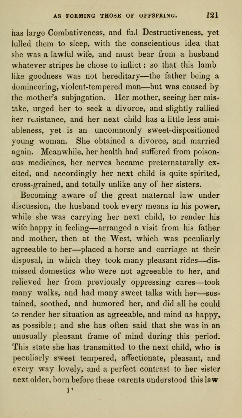 has large Combativeness, and fud Destructiveness, yet lulled them to sleep, with the conscientious idea that she was a lawful wife, and must bear from a husband whatever stripes he chose to inflict: so that this lamb like goodness was not hereditary—the father being a domineering, violent-tempered man—but was caused by the mother's subjugation. Her mother, seeing her mis- take, urged her to seek a divorce, and slightly rallied her resistance, and her next child has a little less ami- ableness, yet is an uncommonly sweet-dispositioned young woman. She obtained a divorce, and married again. Meanwhile, her health had suffered from poison- ous medicines, her nerves became preternaturally ex- cited, and accordingly her next child is quite spirited, cross-grained, and totally unlike any of her sisters. Becoming aware of the great maternal law under discussion, the husband took every means in his power, while she was carrying her next child, to render his wife happy in feeling—arranged a visit from his father and mother, then at the West, which was peculiarly agreeable to her—placed a horse and carriage at their disposal, in which they took many pleasant rides—dis- missed domestics wTho were not agreeable to her, and relieved her from previously oppressing cares—took many walks, and had many sweet talks with her—sus- tained, soothed, and humored her, and did all he could to render her situation as agreeable, and mind as happy, as possible ; and she has often said that she was in an unusually pleasant frame of mind during this period. This state she has transmitted to the next child, who is peculiarly sweet tempered, affectionate, pleasant, and every way lovely, and a perfect contrast to her sister next older, born before these parents understood this law r