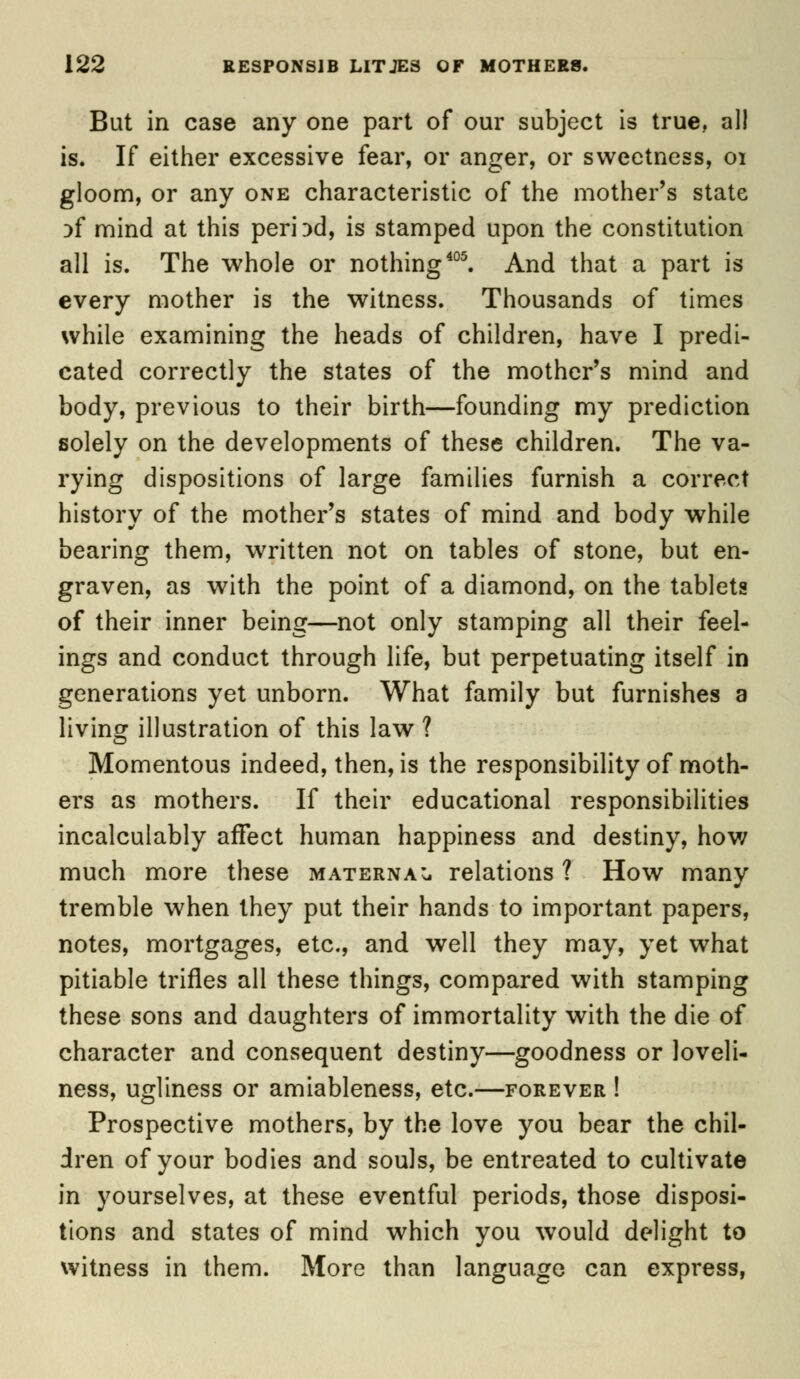 But in case any one part of our subject is true, all is. If either excessive fear, or anger, or sweetness, 01 gloom, or any one characteristic of the mother's state }f mind at this period, is stamped upon the constitution all is. The whole or nothing405. And that a part is every mother is the witness. Thousands of times while examining the heads of children, have I predi- cated correctly the states of the mother's mind and body, previous to their birth—founding my prediction solely on the developments of these children. The va- rying dispositions of large families furnish a correct history of the mother's states of mind and body while bearing them, written not on tables of stone, but en- graven, as with the point of a diamond, on the tablets of their inner being—not only stamping all their feel- ings and conduct through life, but perpetuating itself in generations yet unborn. What family but furnishes a living illustration of this law ? Momentous indeed, then, is the responsibility of moth- ers as mothers. If their educational responsibilities incalculably affect human happiness and destiny, how much more these maternal relations ? How many tremble when they put their hands to important papers, notes, mortgages, etc., and well they may, yet what pitiable trifles all these things, compared with stamping these sons and daughters of immortality with the die of character and consequent destiny—goodness or loveli- ness, ugliness or amiableness, etc.—forever ! Prospective mothers, by the love you bear the chil- dren of your bodies and souls, be entreated to cultivate in yourselves, at these eventful periods, those disposi- tions and states of mind which you would delight to witness in them. More than language can express,