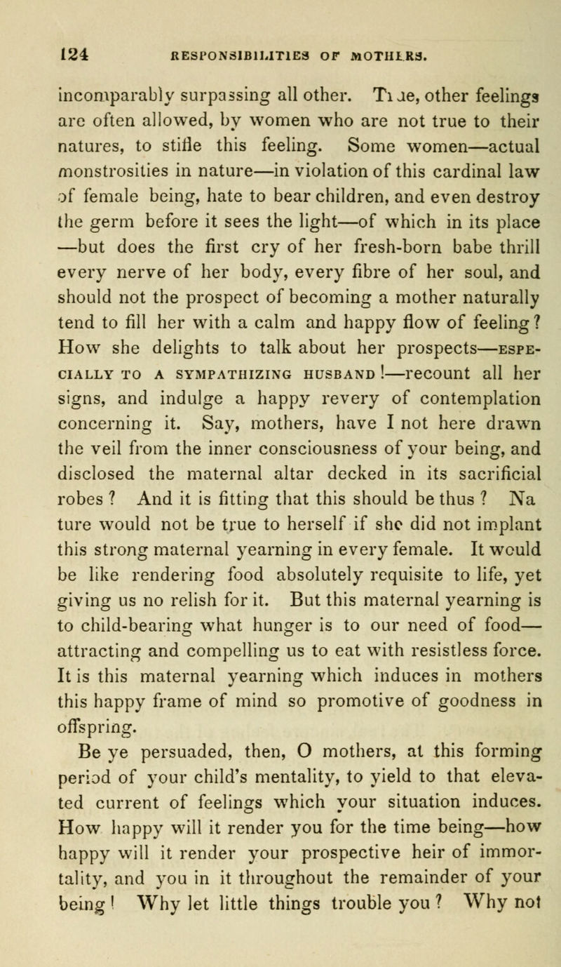 incomparably surpassing all other. Ti Je, other feelings are often allowed, by women who are not true to their natures, to stifle this feeling. Some women—actual monstrosities in nature—in violation of this cardinal law of female being, hate to bear children, and even destroy the germ before it sees the light—of which in its place —but does the first cry of her fresh-born babe thrill every nerve of her body, every fibre of her soul, and should not the prospect of becoming a mother naturally tend to fill her with a calm and happy flow of feeling ? How she delights to talk about her prospects—espe- cially to a sympathizing husband !—recount all her signs, and indulge a happy revery of contemplation concerning it. Say, mothers, have I not here drawn the veil from the inner consciousness of your being, and disclosed the maternal altar decked in its sacrificial robes ? And it is fitting that this should be thus ? Na ture would not be true to herself if she did not implant this strong maternal yearning in every female. It would be like rendering food absolutely requisite to life, yet giving us no relish for it. But this maternal yearning is to child-bearing what hunger is to our need of food— attracting and compelling us to eat with resistless force. It is this maternal yearning which induces in mothers this happy frame of mind so promotive of goodness in offspring. Be ye persuaded, then, O mothers, at this forming period of your child's mentality, to yield to that eleva- ted current of feelings which your situation induces. How happy will it render you for the time being—how happy will it render your prospective heir of immor- tality, and you in it throughout the remainder of your being I Why let little things trouble you ? Why not