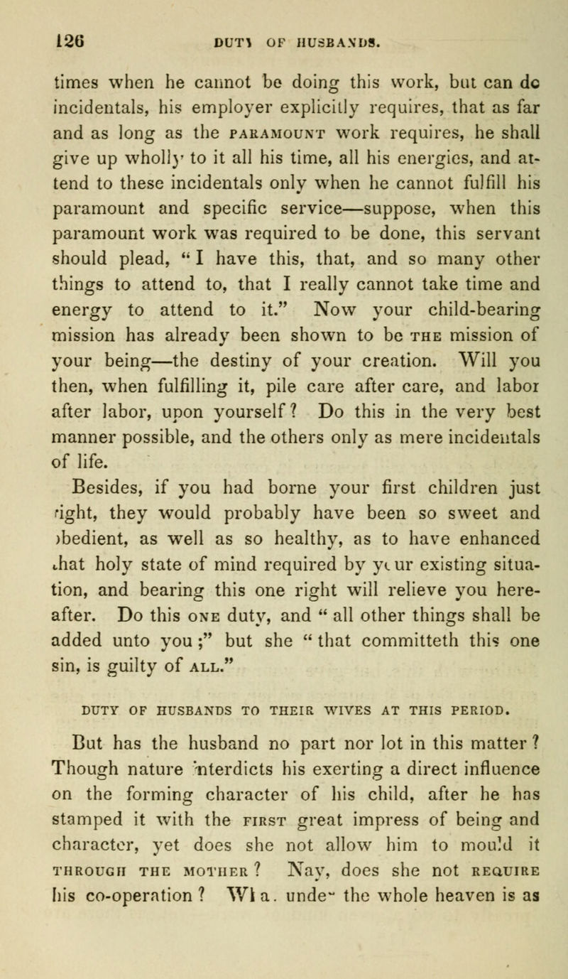 times when he cannot be doing this work, but can do incidentals, his employer explicitly requires, that as far and as long as the paramount work requires, he shall give up wholly to it all his time, all his energies, and at- tend to these incidentals only when he cannot fulfill his paramount and specific service—suppose, when this paramount work was required to be done, this servant should plead,  I have this, that, and so many other things to attend to, that I really cannot take time and energy to attend to it. Now your child-bearing mission has already been shown to be the mission of your being—the destiny of your creation. Will you then, when fulfilling it, pile care after care, and labor after labor, upon yourself? Do this in the very best manner possible, and the others only as mere incidentals of life. Besides, if you had borne your first children just right, they would probably have been so sweet and )bedient, as well as so healthy, as to have enhanced chat holy state of mind required by ycur existing situa- tion, and bearing this one right will relieve you here- after. Do this one duty, and  all other things shall be added unto you ; but she  that committeth this one sin, is guilty of all. DUTY OF HUSBANDS TO THEIR WIVES AT THIS PERIOD. But has the husband no part nor lot in this matter ? Though nature interdicts his exerting a direct influence on the forming character of his child, after he has stamped it w7ith the first great impress of being and character, yet does she not allow him to mould it through the mother ? Nay, does she not require his co-operation ? Wi a. undew the whole heaven is as