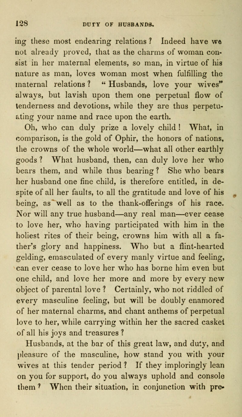 ing these most endearing relations ? Indeed have we not already proved, that as the charms of woman con- sist in her maternal elements, so man, in virtue of his nature as man, loves woman most when fulfilling the maternal relations ? Husbands, love your wives always, but lavish upon them one perpetual flow of tenderness and devotions, while they are thus perpetu- ating your name and race upon the earth. Oh, who can duly prize a lovely child ! What, in comparison, is the gold of Ophir, the honors of nations, the crowns of the whole world—what all other earthly goods ? What husband, then, can duly love her who bears them, and while thus bearing ? She who bears her husband one fine child, is therefore entitled, in de- spite of all her faults, to all the gratitude and love of his being, as well as to the thank-offerings of his race. Nor will any true husband—any real man—ever cease to love her, who having participated with him in the holiest rites of their being, crowns him with all a fa- ther's glory and happiness. Who but a flint-hearted gelding, emasculated of every manly virtue and feeling, can ever cease to love her who has borne him even but one child, and love her more and more by every new object of parental love ? Certainly, who not riddled of every masculine feeling, but will be doubly enamored of her maternal charms, and chant anthems of perpetual love to her, while carrying within her the sacred casket of all his joys and treasures ? Husbands, at the bar of this great law, and duty, and pleasure of the masculine, how stand you with your wives at this tender period ? If they imploringly lean on you for support, do you always uphold and console them ? When their situation, in conjunction with pre»