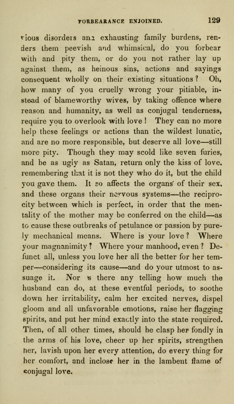 nous disorders am exhausting family burdens, ren- ders them peevish and whimsical, do you forbear with and pity them, or do you not rather lay up against them, as heinous sins, actions and sayings consequent wholly on their existing situations ? Oh, how many of you cruelly wrong your pitiable, in- stead of blameworthy wives, by taking offence where reason and humanity, as well as conjugal tenderness, require you to overlook with love ! They can no more help these feelings or actions than the wildest lunatic, and are no more responsible, but deserve all love—still more pity. Though they may scold like seven furies, and be as ugly as Satan, return only the kiss of love, remembering that it is not they who do it, but the child you gave them. It so affects the organs of their sex, and these organs their nervous systems—the recipro- city between which is perfect, in order that the men- tality of the mother may be conferred on the child—as to cause these outbreaks of petulance or passion by pure- ly mechanical means. Where is your love ? Where your magnanimity ? Where your manhood, even ? De- funct all, unless you love her all the better for her tem- per—considering its cause—and do your utmost to as- suage it. Nor $ there any telling how much the husband can do, at these eventful periods, to soothe down her irritability, calm her excited nerves, dispel gloom and all unfavorable emotions, raise her flagging spirits, and put her mind exactly into the state required. Then, of all other times, should he clasp her fondly in the arms of his love, cheer up her spirits, strengthen her, lavish upon her every attention, do every thing for her comfort, and inclose her in the lambent flame of conjugal love.