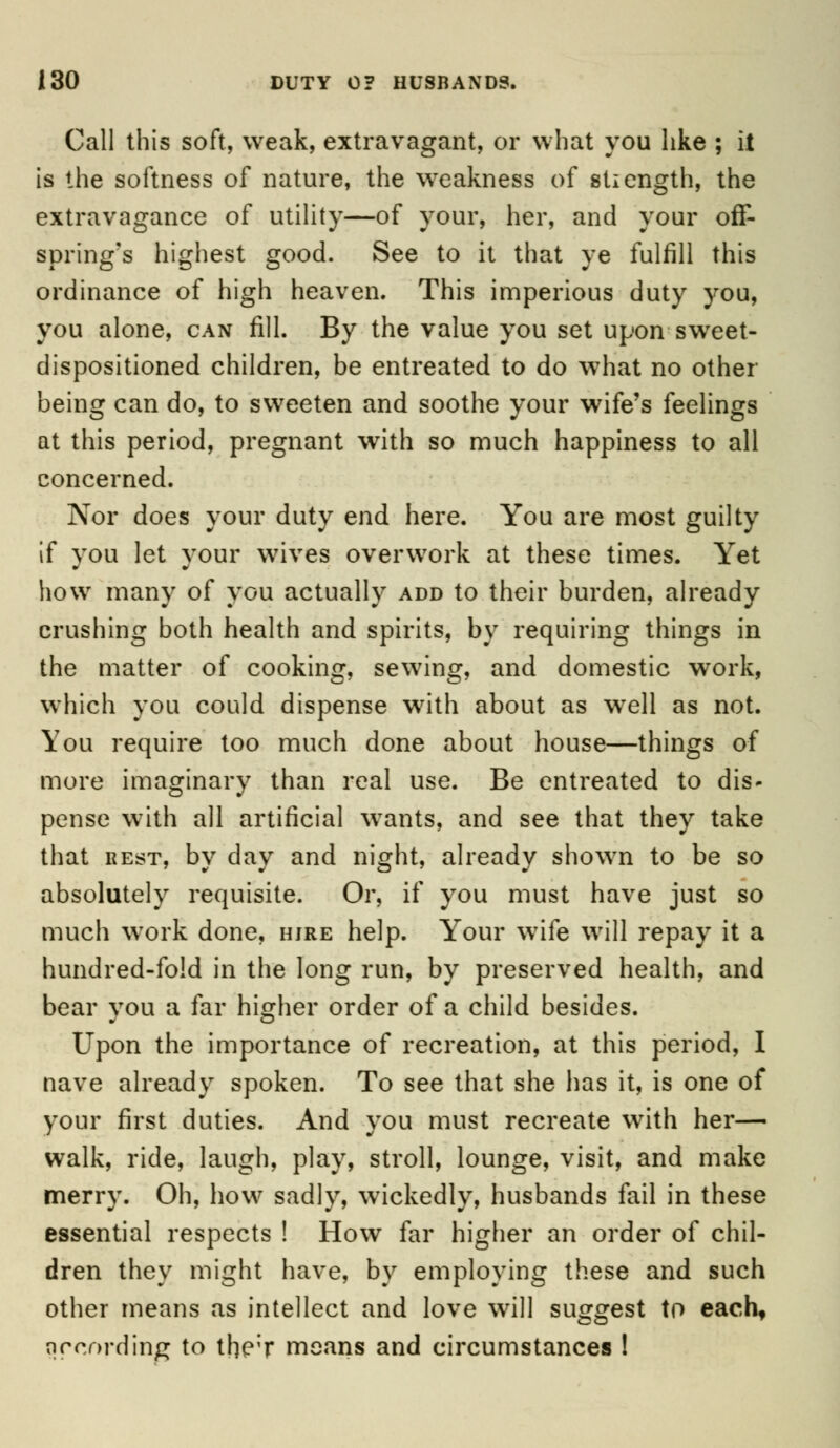Call this soft, weak, extravagant, or what you like ; it is the softness of nature, the weakness of stiength, the extravagance of utility—of your, her, and your off- spring's highest good. See to it that ye fulfill this ordinance of high heaven. This imperious duty you, you alone, can fill. By the value you set upon sweet- dispositioned children, be entreated to do what no other being can do, to sweeten and soothe your wife's feelings at this period, pregnant with so much happiness to all concerned. Nor does your duty end here. You are most guilty if vou let vour wives overwork at these times. Yet how many of you actually add to their burden, already crushing both health and spirits, by requiring things in the matter of cooking, sewing, and domestic work, which you could dispense with about as well as not. You require too much done about house—things of more imaginary than real use. Be entreated to dis- pense with all artificial wants, and see that they take that rest, by day and night, already shown to be so absolutely requisite. Or, if you must have just so much work done, hire help. Your wife will repay it a hundred-fold in the long run, by preserved health, and bear vou a far higher order of a child besides. Upon the importance of recreation, at this period, I nave already spoken. To see that she has it, is one of your first duties. And you must recreate with her— walk, ride, laugh, play, stroll, lounge, visit, and make merry. Oh, how sadly, wickedly, husbands fail in these essential respects ! How far higher an order of chil- dren they might have, by employing these and such other means as intellect and love will suggest to eachf according to the;r means and circumstances !
