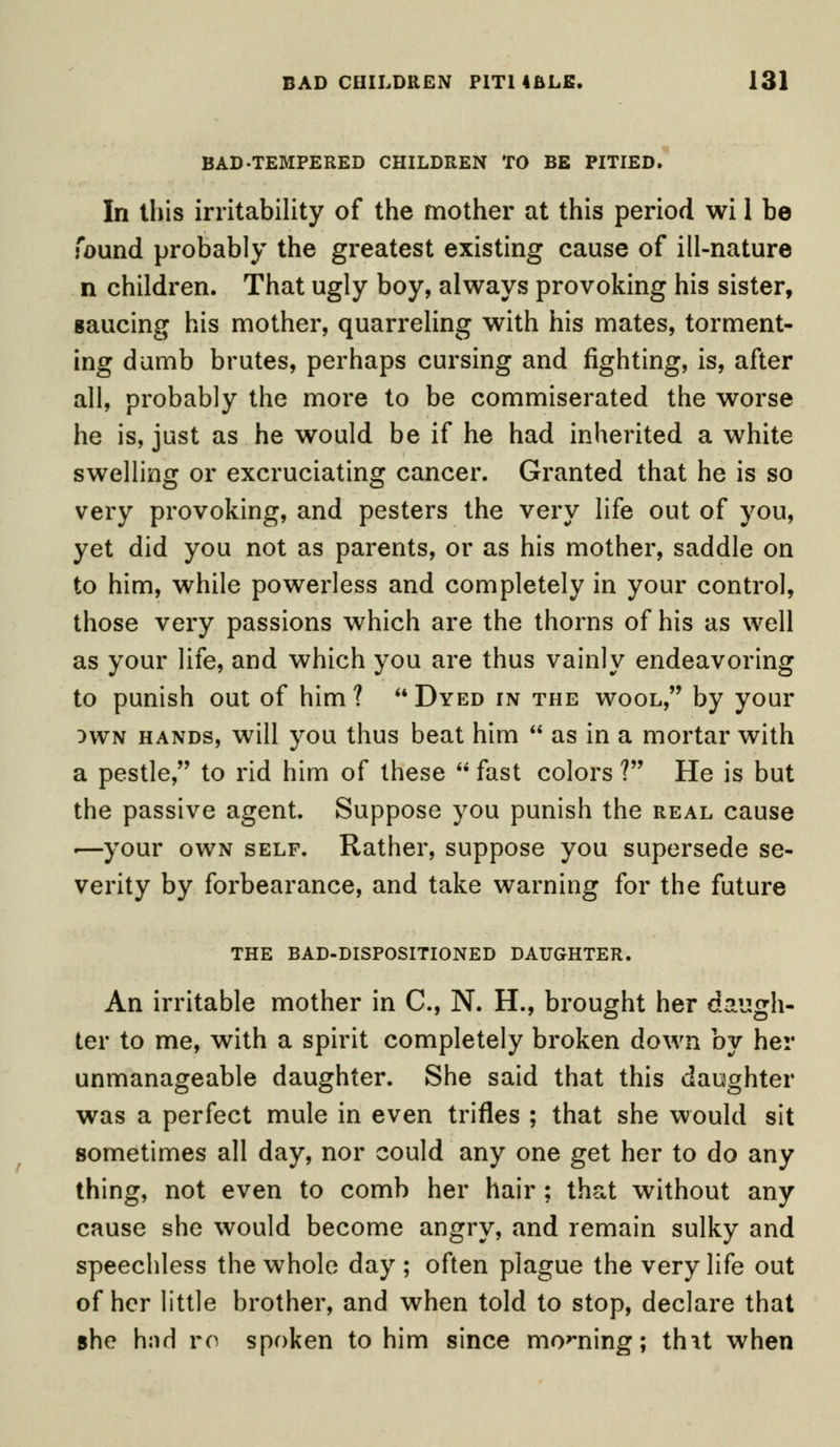 BAD-TEMPERED CHILDREN TO BE PITIED. In this irritability of the mother at this period wi 1 be found probably the greatest existing cause of ill-nature n children. That ugly boy, always provoking his sister, saucing his mother, quarreling with his mates, torment- ing dumb brutes, perhaps cursing and fighting, is, after all, probably the more to be commiserated the worse he is, just as he would be if he had inherited a white swelling or excruciating cancer. Granted that he is so very provoking, and pesters the very life out of you, yet did you not as parents, or as his mother, saddle on to him, while powerless and completely in your control, those very passions which are the thorns of his as well as your life, and which you are thus vainly endeavoring to punish out of him? Dyed in the wool, by your )wn hands, will you thus beat him as in a mortar with a pestle, to rid him of these fast colors ? He is but the passive agent. Suppose you punish the real cause -—your own self. Rather, suppose you supersede se- verity by forbearance, and take warning for the future THE BAD-DISPOSITIONED DAUGHTER. An irritable mother in C, N. H., brought her daugh- ter to me, with a spirit completely broken down by her unmanageable daughter. She said that this daughter was a perfect mule in even trifles ; that she would sit sometimes all day, nor could any one get her to do any thing, not even to comb her hair ; that without any cause she would become angry, and remain sulky and speechless the whole day ; often plague the very life out of her little brother, and when told to stop, declare that she hnd ro spoken to him since moaning; thit when
