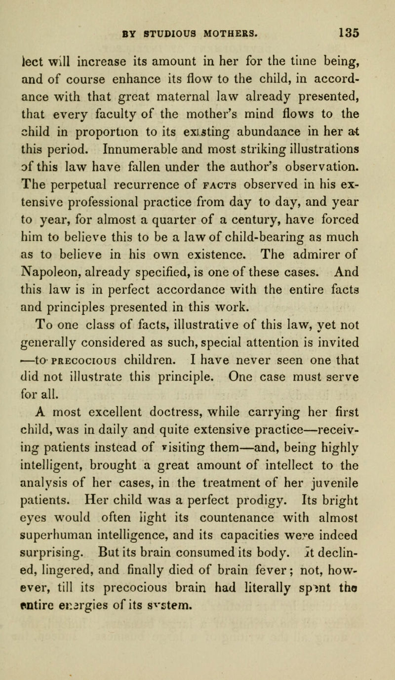 lect will increase its amount in her for the time being, and of course enhance its flow to the child, in accord- ance with that great maternal law already presented, that every faculty of the mother's mind flows to the child in proportion to its existing abundance in her at this period. Innumerable and most striking illustrations of this law have fallen under the author's observation. The perpetual recurrence of facts observed in his ex- tensive professional practice from day to day, and year to year, for almost a quarter of a century, have forced him to believe this to be a law of child-bearing as much as to believe in his own existence. The admirer of Napoleon, already specified, is one of these cases. And this law is in perfect accordance with the entire facts and principles presented in this work. To one class of facts, illustrative of this law, yet not generally considered as such, special attention is invited -—to- precocious children. I have never seen one that did not illustrate this principle. One case must serve for all. A most excellent doctress, while carrying her first child, was in daily and quite extensive practice—receiv- ing patients instead of visiting them—and, being highly intelligent, brought a great amount of intellect to the analysis of her cases, in the treatment of her juvenile patients. Her child was a perfect prodigy. Its bright eyes wrould often light its countenance with almost superhuman intelligence, and its capacities were indeed surprising. But its brain consumed its body, it declin- ed, lingered, and finally died of brain fever; not, how- ever, till its precocious brain had literally spmt the entire energies of its system.