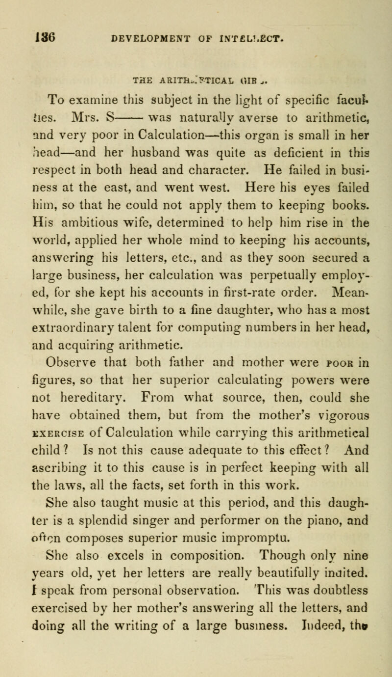 THE ARITHMETICAL GIB „. To examine this subject in the light of specific facuJ* Jies. Mrs. S was naturally averse to arithmetic, and very poor in Calculation—this organ is small in her head—and her husband was quite as deficient in this respect in both head and character. He failed in busi- ness at the east, and went west. Here his eyes failed him, so that he could not apply them to keeping books. His ambitious wife, determined to help him rise in the world, applied her whole mind to keeping his accounts, answering his letters, etc., and as they soon secured a large business, her calculation was perpetually employ- ed, for she kept his accounts in first-rate order. Mean- while, she gave birth to a fine daughter, who has a most extraordinary talent for computing numbers in her head, and acquiring arithmetic. Observe that both father and mother were poor in figures, so that her superior calculating powers were not hereditary. From what source, then, could she have obtained them, but from the mother's vigorous exercise of Calculation while carrying this arithmetical child? Is not this cause adequate to this effect? And ascribing it to this cause is in perfect keeping with all the laws, all the facts, set forth in this work. She also taught music at this period, and this daugh- ter is a splendid singer and performer on the piano, and often composes superior music impromptu. She also excels in composition. Though only nine years old, yet her letters are really beautifully indited. I speak from personal observation. This was doubtless exercised by her mother's answering all the letters, and doing all the writing of a large business. Indeed, th*