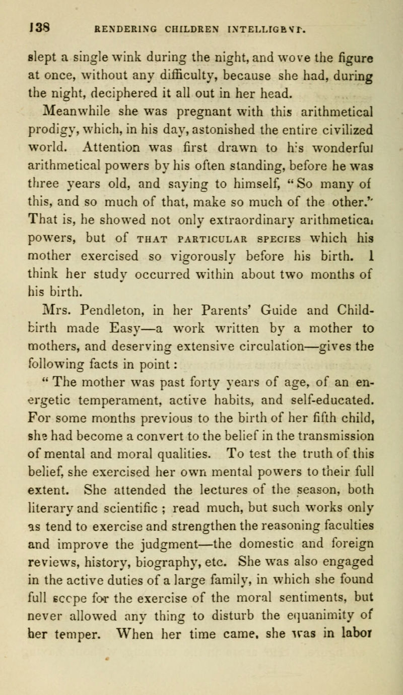 slept a single wink during the night, and wove the figure at once, without any difficulty, because she had, during the night, deciphered it all out in her head. Meanwhile she was pregnant with this arithmetical prodigy, which, in his day, astonished the entire civilized world. Attention was first drawn to h:s wonderful arithmetical powers by his often standing, before he was three years old, and saying to himself, So many of this, and so much of that, make so much of the other.'' That is, he showed not onlv extraordinary arithmetical powers, but of that particular species which his mother exercised so vigorously before his birth. 1 think her study occurred within about two months of his birth. Mrs. Pendleton, in her Parents' Guide and Child- birth made Easy—a work written by a mother to mothers, and deserving extensive circulation—gives the following facts in point: The mother was past forty years of age, of an en- ergetic temperament, active habits, and self-educated. For some months previous to the birth of her fifth child, ihe had become a convert to the belief in the transmission of mental and moral qualities. To test the truth of this belief, she exercised her own mental powers to their full extent. She attended the lectures of the season, both literary and scientific ; read much, but such works only as tend to exercise and strengthen the reasoning faculties and improve the judgment—the domestic and foreign reviews, history, biography, etc. She was also engaged in the active duties of a large family, in which she found full sccpe for the exercise of the moral sentiments, but never allowed any thing to disturb the equanimity of her temper. When her time came, she was in labor