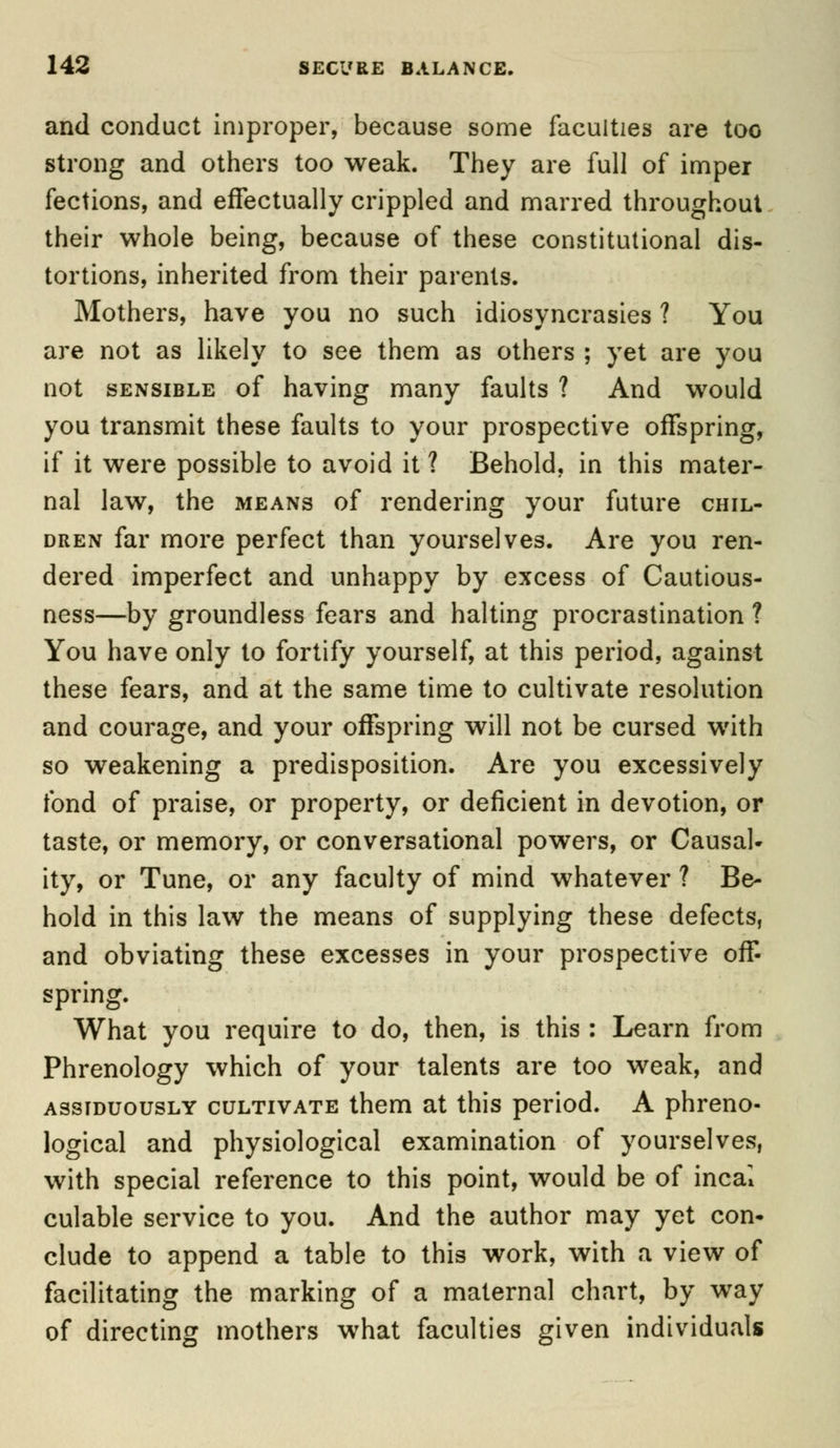 and conduct improper, because some faculties are too strong and others too weak. They are full of imper fections, and effectually crippled and marred throughout their whole being, because of these constitutional dis- tortions, inherited from their parents. Mothers, have you no such idiosyncrasies ? You are not as likely to see them as others ; yet are you not sensible of having many faults ? And would you transmit these faults to your prospective offspring, if it were possible to avoid it ? Behold, in this mater- nal law, the means of rendering your future chil- dren far more perfect than yourselves. Are you ren- dered imperfect and unhappy by excess of Cautious- ness—by groundless fears and halting procrastination ? You have only to fortify yourself, at this period, against these fears, and at the same time to cultivate resolution and courage, and your offspring will not be cursed with so weakening a predisposition. Are you excessively fond of praise, or property, or deficient in devotion, or taste, or memory, or conversational powers, or Causal- ity, or Tune, or any faculty of mind whatever ? Be- hold in this law the means of supplying these defects, and obviating these excesses in your prospective off- spring. What you require to do, then, is this : Learn from Phrenology which of your talents are too weak, and assiduously cultivate them at this period. A phreno- logical and physiological examination of yourselves, with special reference to this point, would be of incal culable service to you. And the author may yet con- clude to append a table to this work, with a view of facilitating the marking of a maternal chart, by way of directing mothers what faculties given individuals