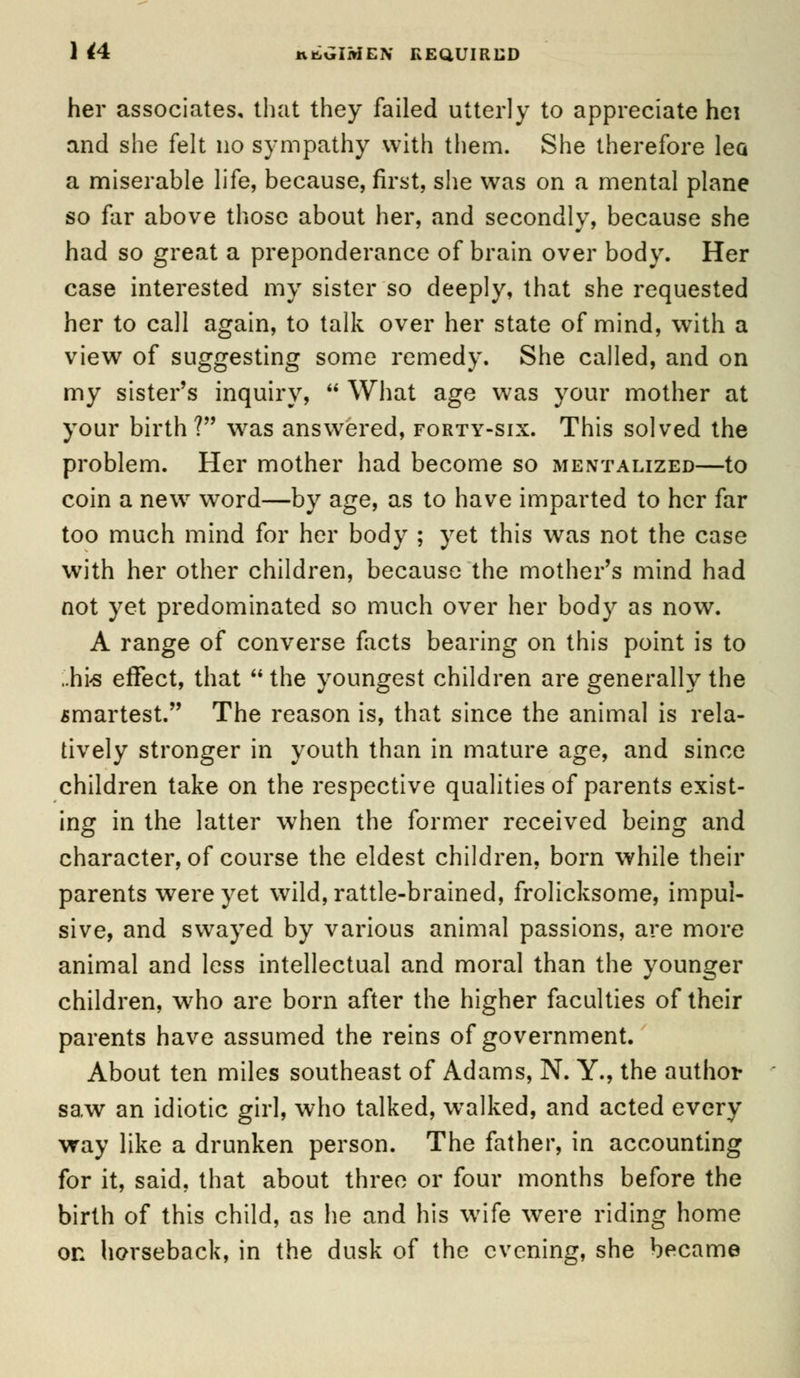 1 44 KttGIMEN REQUIRED her associates, that they failed utterly to appreciate hei and she felt no sympathy with them. She therefore lea a miserable life, because, first, she was on a mental plane so far above those about her, and secondly, because she had so great a preponderance of brain over body. Her case interested my sister so deeply, that she requested her to call again, to talk over her state of mind, with a view of suggesting some remedy. She called, and on my sister's inquiry,  What age was your mother at your birth? was answered, forty-six. This solved the problem. Her mother had become so mentalized—to coin a new7 word—by age, as to have imparted to her far too much mind for her body ; yet this was not the case with her other children, because the mother's mind had not yet predominated so much over her body as now. A range of converse facts bearing on this point is to .hi>s effect, that  the youngest children are generally the smartest. The reason is, that since the animal is rela- tively stronger in youth than in mature age, and since children take on the respective qualities of parents exist- ing in the latter when the former received being and character, of course the eldest children, born while their parents were yet wild, rattle-brained, frolicksome, impul- sive, and swayed by various animal passions, are more animal and less intellectual and moral than the younger children, who are born after the higher faculties of their parents have assumed the reins of government. About ten miles southeast of Adams, N. Y., the author saw an idiotic girl, who talked, walked, and acted every way like a drunken person. The father, in accounting for it, said, that about three or four months before the birth of this child, as he and his wife were riding home on horseback, in the dusk of the evening, she became