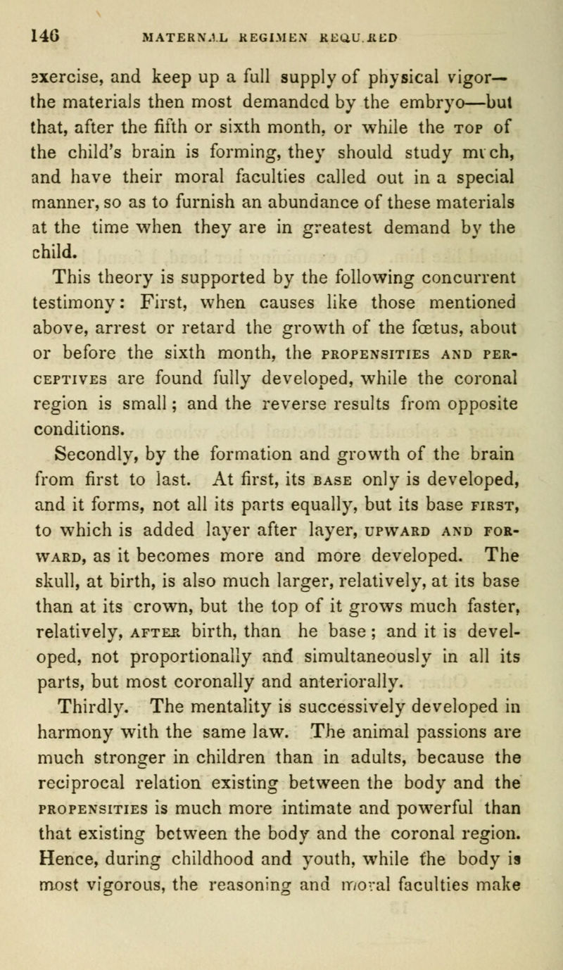 exercise, and keep up a full supply of physical vigor— the materials then most demanded by the embryo—but that, after the fifth or sixth month, or while the top of the child's brain is forming, they should study mi ch, and have their moral faculties called out in a special manner, so as to furnish an abundance of these materials at the time when they are in greatest demand by the child. This theory is supported by the following concurrent testimony: First, when causes like those mentioned above, arrest or retard the growth of the foetus, about or before the sixth month, the propensities and per- ceptives are found fully developed, while the coronal region is small; and the reverse results from opposite conditions. Secondly, by the formation and growth of the brain from first to last. At first, its base only is developed, and it forms, not all its parts equally, but its base first, to which is added layer after layer, upward and for- ward, as it becomes more and more developed. The skull, at birth, is also much larger, relatively, at its base than at its crown, but the top of it grows much faster, relatively, after birth, than he base; and it is devel- oped, not proportionally and simultaneously in all its parts, but most coronally and anteriorally. Thirdly. The mentality is successively developed in harmony with the same law. The animal passions are much stronger in children than in adults, because the reciprocal relation existing between the body and the propensities is much more intimate and powerful than that existing between the body and the coronal region. Hence, during childhood and youth, while the body is most vigorous, the reasoning and moral faculties make