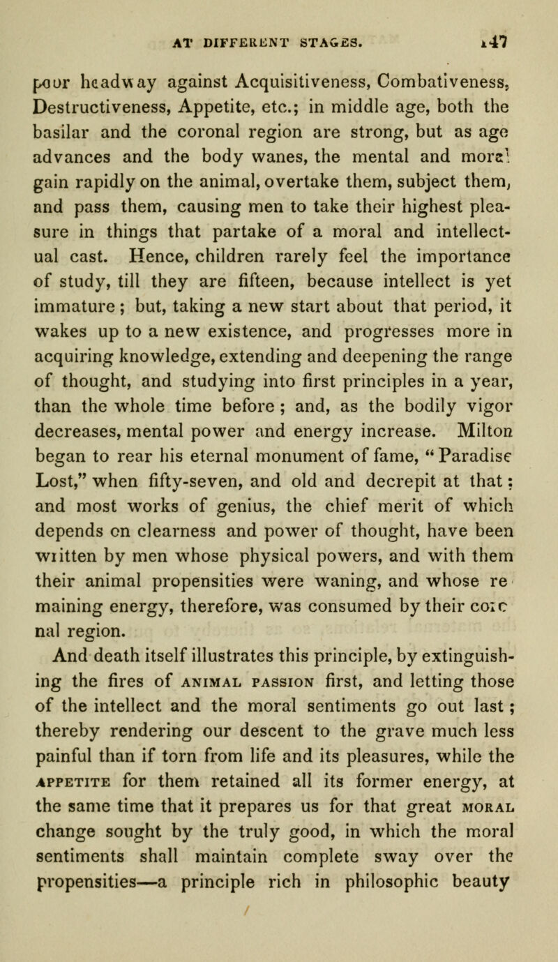 f»oor headway against Acquisitiveness, Combativeness, Destructiveness, Appetite, etc.; in middle age, both the basilar and the coronal region are strong, but as age advances and the body wanes, the mental and more' gain rapidly on the animal, overtake them, subject them, and pass them, causing men to take their highest plea- sure in things that partake of a moral and intellect- ual cast. Hence, children rarely feel the importance of study, till they are fifteen, because intellect is yet immature; but, taking a new start about that period, it wakes up to a new existence, and progresses more in acquiring knowledge, extending and deepening the range of thought, and studying into first principles in a year, than the whole time before ; and, as the bodily vigor decreases, mental power and energy increase. Milton began to rear his eternal monument of fame,  Paradise Lost, when fifty-seven, and old and decrepit at that: and most works of genius, the chief merit of which depends on clearness and power of thought, have been written by men whose physical powers, and with them their animal propensities were waning, and whose re maining energy, therefore, was consumed by their coic nal region. And death itself illustrates this principle, by extinguish- ing the fires of animal passion first, and letting those of the intellect and the moral sentiments go out last; thereby rendering our descent to the grave much less painful than if torn from life and its pleasures, while the appetite for them retained all its former energy, at the same time that it prepares us for that great moral change sought by the truly good, in which the moral sentiments shall maintain complete sway over the propensities—a principle rich in philosophic beauty
