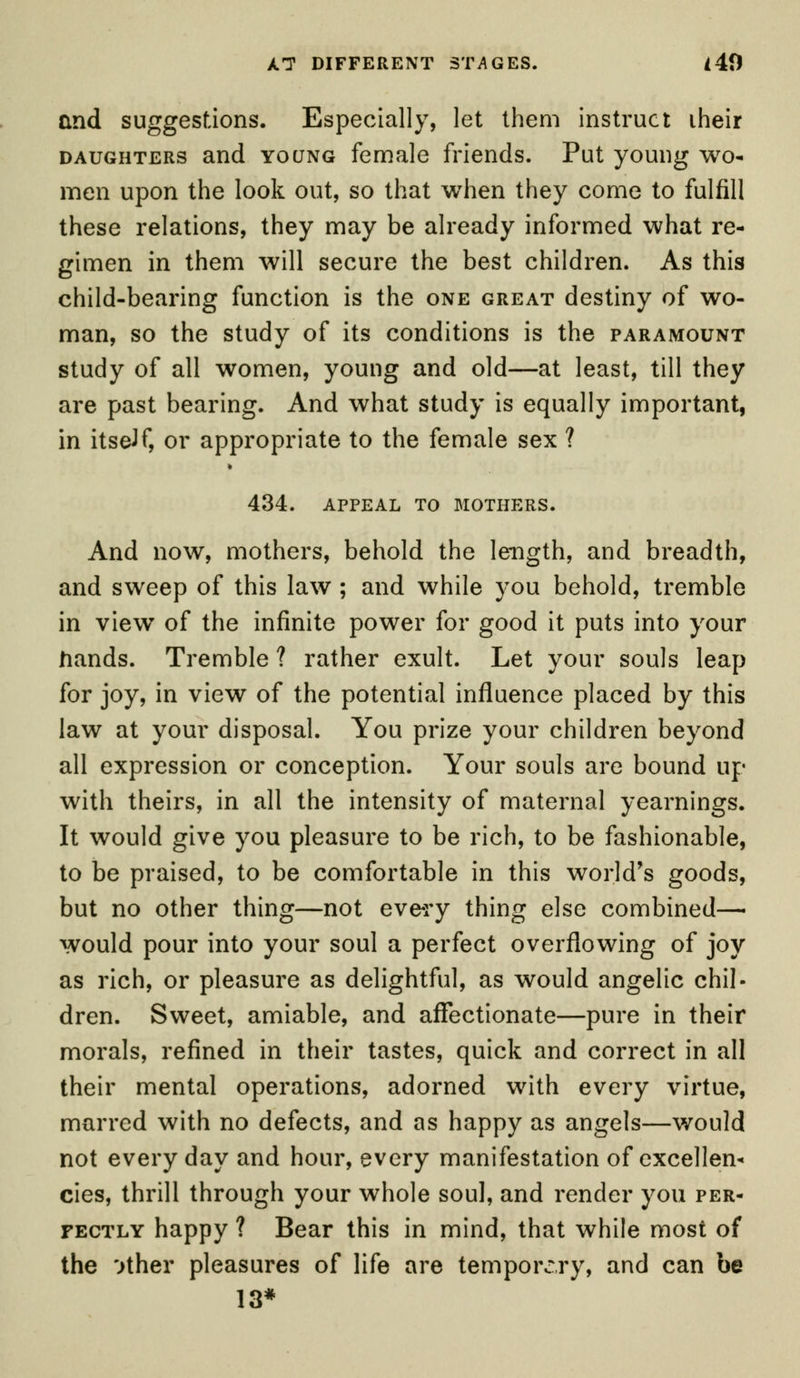 and suggestions. Especially, let them instruct iheir daughters and young female friends. Put young wo- men upon the look out, so that when they come to fulfill these relations, they may be already informed what re- gimen in them will secure the best children. As this child-bearing function is the one great destiny of wo- man, so the study of its conditions is the paramount study of all women, young and old—at least, till they are past bearing. And what study is equally important, in itself, or appropriate to the female sex ? 434. APPEAL TO MOTHERS. And now, mothers, behold the length, and breadth, and sweep of this law ; and while you behold, tremble in view of the infinite power for good it puts into your hands. Tremble ? rather exult. Let your souls leap for joy, in view of the potential influence placed by this law at your disposal. You prize your children beyond all expression or conception. Your souls are bound up with theirs, in all the intensity of maternal yearnings. It would give you pleasure to be rich, to be fashionable, to be praised, to be comfortable in this world's goods, but no other thing—not every thing else combined—■ would pour into your soul a perfect overflowing of joy as rich, or pleasure as delightful, as would angelic chil- dren. Sweet, amiable, and affectionate—pure in their morals, refined in their tastes, quick and correct in all their mental operations, adorned with every virtue, marred with no defects, and as happy as angels—would not every day and hour, every manifestation of excellen- cies, thrill through your whole soul, and render you per- fectly happy ? Bear this in mind, that while most of the Mher pleasures of life are temporary, and can be 13*