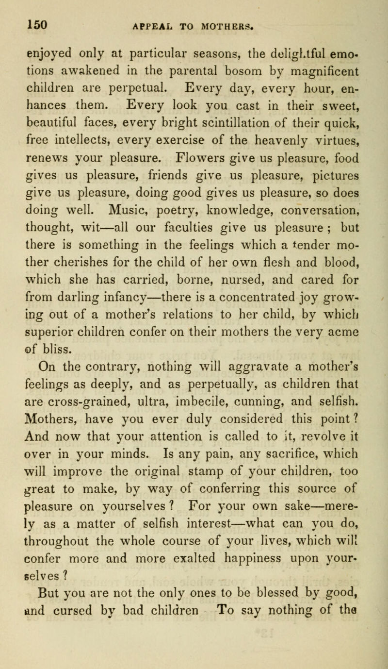 enjoyed only at particular seasons, the delightful emo- tions awakened in the parental bosom by magnificent children are perpetual. Every day, every hour, en- hances them. Every look you cast in their sweet, beautiful faces, every bright scintillation of their quick, free intellects, every exercise of the heavenly virtues, renews your pleasure. Flowers give us pleasure, food gives us pleasure, friends give us pleasure, pictures give us pleasure, doing good gives us pleasure, so does doing well. Music, poetry, knowledge, conversation, thought, wit—all our faculties give us pleasure ; but there is something in the feelings which a tender mo- ther cherishes for the child of her own flesh and blood, which she has carried, borne, nursed, and cared for from darling infancy—there is a concentrated joy grow- ing out of a mother's relations to her child, by which superior children confer on their mothers the very acme of bliss. On the contrary, nothing will aggravate a mother's feelings as deeply, and as perpetually, as children that are cross-grained, ultra, imbecile, cunning, and selfish. Mothers, have you ever duly considered this point ? And now that your attention is called to it, revolve it over in your minds. Is any pain, any sacrifice, w7hich will improve the original stamp of your children, too great to make, by way of conferring this source of pleasure on yourselves ? For your own sake—mere- ly as a matter of selfish interest—what can you do, throughout the wrhole course of your lives, which will confer more and more exalted happiness upon your- selves ? But you are not the only ones to be blessed by good, and cursed by bad children To say nothing of the