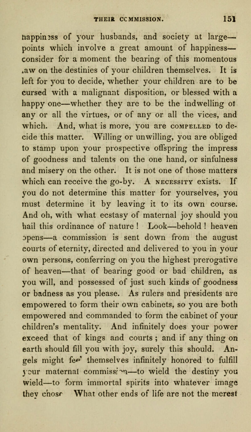 nappimss of your husbands, and society at large— points which involve a great amount of happiness— consider for a moment the bearing of this momentous 4aw on the destinies of your children themselves. It is left for you to decide, whether your children are to be cursed with a malignant disposition, or blessed with a happy one—whether they are to be the indwelling ot any or all the virtues, or of any or all the vices, and which. And, what is more, you are compelled to de- cide this matter. Willing or unwilling, you are obliged to stamp upon your prospective offspring the impress of goodness and talents on the one hand, or sinfulness and misery on the other. It is not one of those matters which can receive the go-by. A necessity exists. If you do not determine this matter for yourselves, you must determine it by leaving it to its own course. And oh, with what ecstasy of maternal joy should you hail this ordinance of nature ! Look—behold ! heaven opens—a commission is sent down from the august courts of eternity, directed and delivered to you in your own persons, conferring on you the highest prerogative of heaven—that of bearing good or bad children, as you will, and possessed of just such kinds of goodness or badness as you please. As rulers and presidents are empowered to form their own cabinets, so you are both empowered and commanded to form the cabinet of your children's mentality. And infinitely does your power exceed that of kings and courts ; and if any thing on earth should fill you with joy, surely this should. An- gels might fe^ themselves infinitely honored to fulfill jour maternal commission—to wield the destiny you wield—to form immortal spirits into whatever image thev chosr What other ends of life are not the merest