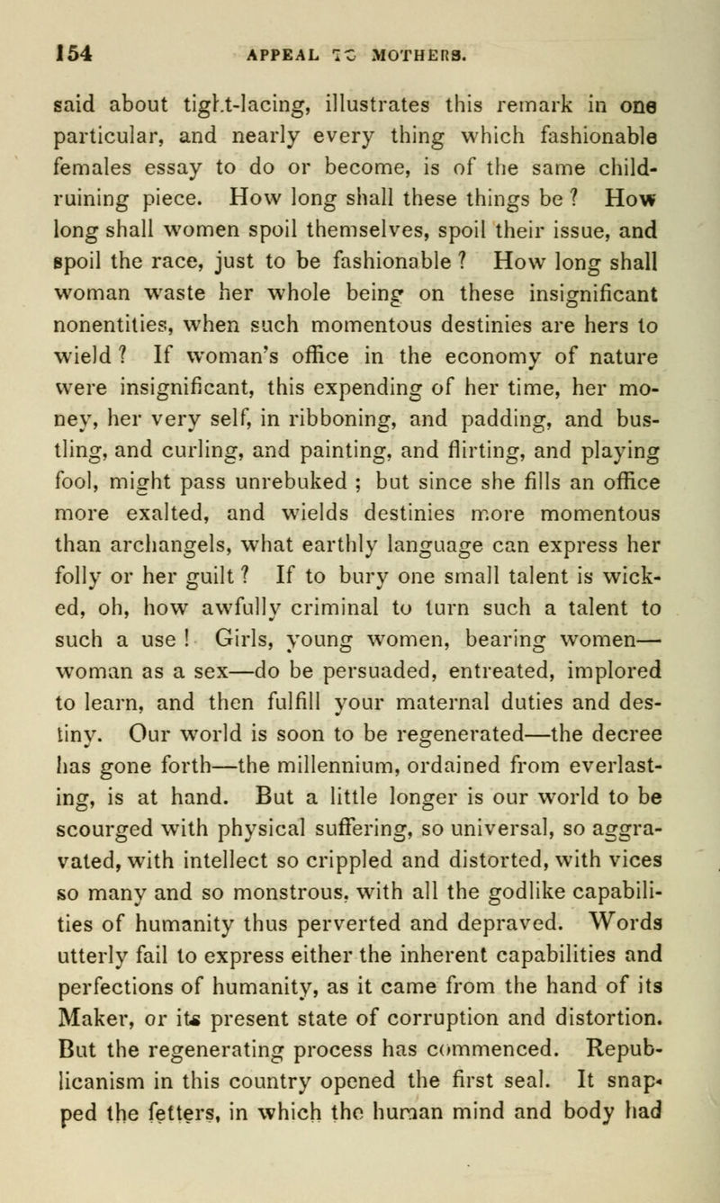 said about tight-lacing, illustrates this remark in one particular, and nearly every thing which fashionable females essay to do or become, is of the same child- ruining piece. How long shall these things be ? How long shall women spoil themselves, spoil their issue, and spoil the race, just to be fashionable ? How long shall woman wraste her whole being on these insignificant nonentities, wrhen such momentous destinies are hers to wield ? If woman's office in the economy of nature were insignificant, this expending of her time, her mo- ney, her very self, in ribboning, and padding, and bus- tling, and curling, and painting, and flirting, and playing fool, might pass unrebuked ; but since she fills an office more exalted, and wields destinies more momentous than archangels, what earthly language can express her folly or her guilt ? If to bury one small talent is wick- ed, oh, how awfully criminal to turn such a talent to such a use ! Girls, young women, bearing women— woman as a sex—do be persuaded, entreated, implored to learn, and then fulfill your maternal duties and des- tiny. Our world is soon to be regenerated—the decree has gone forth—the millennium, ordained from everlast- ing, is at hand. But a little longer is our wrorld to be scourged with physical suffering, so universal, so aggra- vated, with intellect so crippled and distorted, with vices so many and so monstrous, with all the godlike capabili- ties of humanity thus perverted and depraved. Words utterly fail to express either the inherent capabilities and perfections of humanity, as it came from the hand of its Maker, or it* present state of corruption and distortion. But the regenerating process has commenced. Repub- licanism in this country opened the first seal. It snap- ped the fetters, in which the human mind and body had