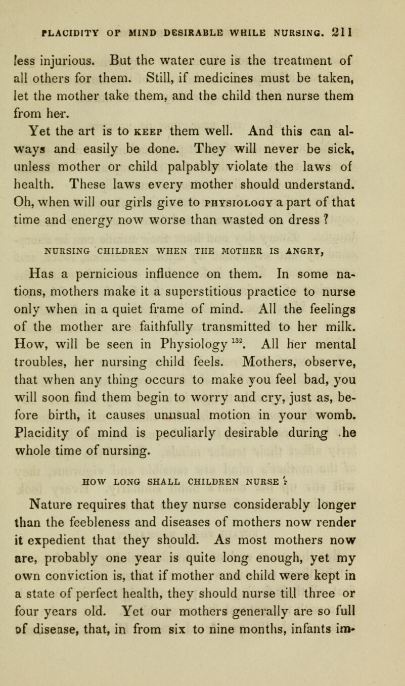 less injurious. But the water cure is the treatment of all others for them. Still, if medicines must be taken, let the mother take them, and the child then nurse them from hei\ Yet the art is to keep them well. And this can al- ways and easily be done. They will never be sick, unless mother or child palpably violate the laws of health. These laws every mother should understand. Oh, when will our girls give to physiology a part of that time and energv now worse than wrasted on dress ? NURSING CHILDREN WHEN THE MOTHER IS ANGRY, Has a pernicious influence on them. In some na- tions, mothers make it a superstitious practice to nurse only when in a quiet frame of mind. All the feelings of the mother are faithfully transmitted to her milk. How, will be seen in Physiology 132. All her mental troubles, her nursing child feels. Mothers, observe, that when any thing occurs to make you feel bad, you will soon find them begin to worry and cry, just as, be- fore birth, it causes unusual motion in your womb. Placidity of mind is peculiarly desirable during he whole time of nursing. HOW LONG SHALL CHILDREN NURSE V Nature requires that they nurse considerably longer than the feebleness and diseases of mothers now render it expedient that they should. As most mothers now are, probably one year is quite long enough, yet my own conviction is, that if mother and child were kept in a state of perfect health, they should nurse till three or four years old. Yet our mothers generally are so full of disease, that, in from six to nine months, infants ini-