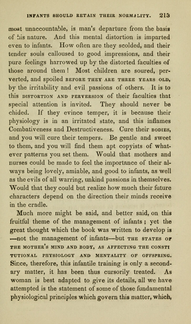 most unaccountable, is man's departure from the basis of his nature. And this mental distortion is imparted even to infants. How often are they scolded, and their tender souls calloused to good impressions, and their pure feelings harrowed up by the distorted faculties of those around them ! Most children are soured, per- verted, and spoiled before they are three years old, by the irritability and evil passions of others. It is to this distortion and perversion of their faculties that special attention is invited. They should never be chided. If they evince temper, it is because their physiology is in an irritated state, and this inflames Combativeness and Destructiveness. Cure their bodies, and you will cure their tempers. Be gentle and sweet to them, and you will find them apt copyists of what- ever patterns you set them. Would that mothers and nurses could be made to feel the importance of their al- ways being lovely, amiable, and good to infants, as well as the evils of all warring, unkind passions in themselves. Would that they could but realize how much their future characters depend on the direction their minds receive in the cradle. Much more might be said, and better said, on this fruitful theme of the management of infants ; yet the great thought which the book was written to develop is ■—not the management of infants—but the states of THE MOTHER'S MIND AND BODY, AS AFFECTING THE CONSTI TUTIONAL PHYSIOLOGY AND MENTALITY OF OFFSPRING. Since, therefore, this infantile training is only a second- ary matter, it has been thus cursorily treated. As woman is best adapted to give its details, all we have attempted is the statement of some of those fundamental physiological principles which govern this matter, which,