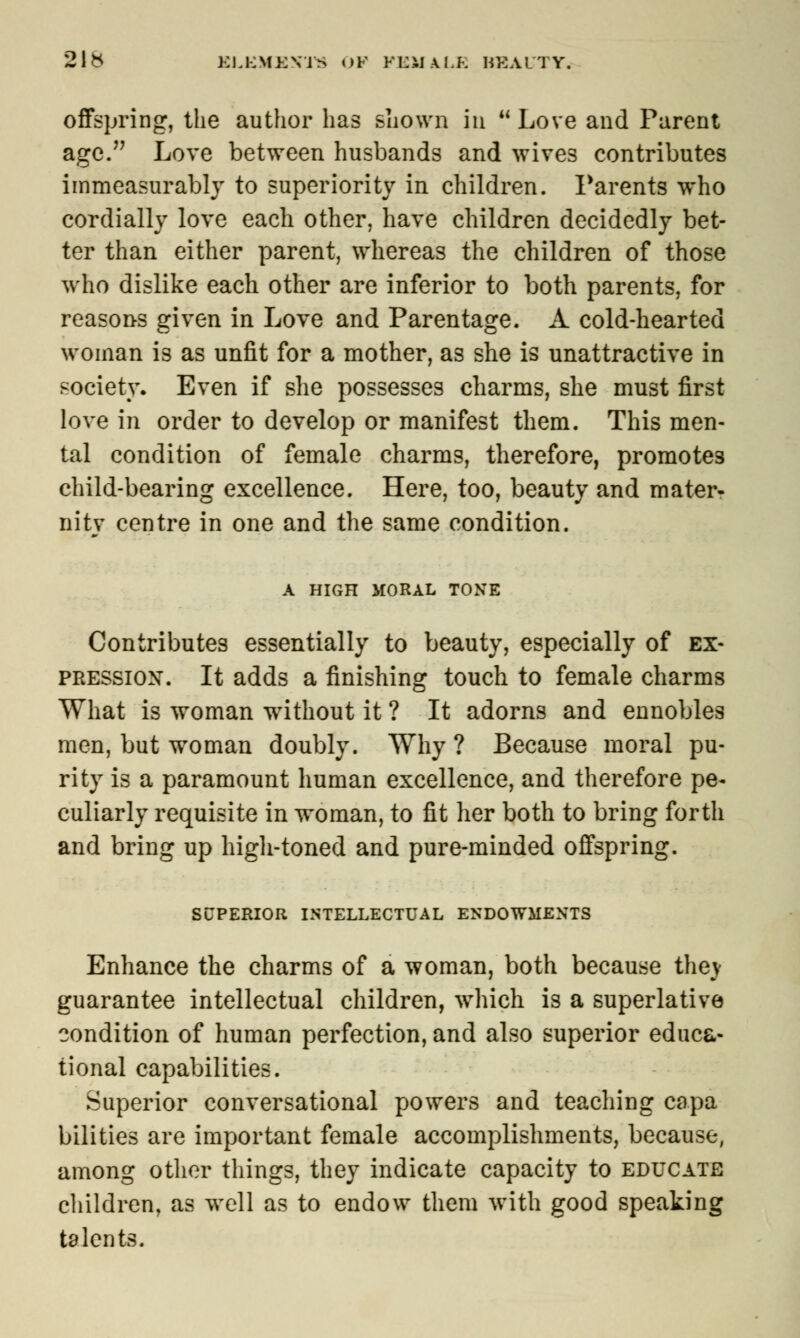 2\b KU-:\IE\TS OF KLiiAl.K BEAUTY. offspring, the author has shown in Love and Parent age. Love between husbands and wives contributes immeasurably to superiority in children. Parents who cordially love each other, have children decidedly bet- ter than either parent, whereas the children of those who dislike each other are inferior to both parents, for reasons given in Love and Parentage. A cold-hearted woman is as unfit for a mother, as she is unattractive in society. Even if she possesses charms, she must first love in order to develop or manifest them. This men- tal condition of female charms, therefore, promotes child-bearing excellence. Here, too, beauty and mater- nity centre in one and the same condition. A HIGH MORAL TONE Contributes essentially to beauty, especially of ex- pression. It adds a finishing touch to female charms What is woman without it ? It adorns and ennobles men, but woman doubly. Why ? Because moral pu- rity is a paramount human excellence, and therefore pe- culiarly requisite in woman, to fit her both to bring forth and bring up high-toned and pure-minded offspring. SUPERIOR INTELLECTUAL ENDOWMENTS Enhance the charms of a woman, both because they guarantee intellectual children, which is a superlative condition of human perfection, and also superior educa- tional capabilities. Superior conversational powers and teaching capa bilities are important female accomplishments, because, among other things, they indicate capacity to educate children, as well as to endow them with good speaking talents.