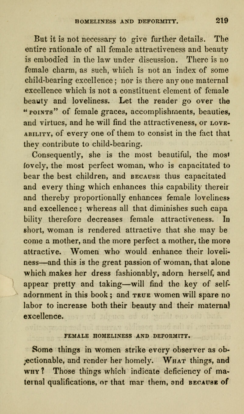 But it is not necessary to give further details. The entire rationale of all female attractiveness and beauty is embodied in the law under discussion. There is no female charm, as such, which is not an index of some child-bearing excellence ; nor is there anyone maternal excellence which is not a constituent element of female beauty and loveliness. Let the reader go over the points of female graces, accomplishments, beauties, and virtues, and he will find the attractiveness, or love- ability, of every one of them to consist in the fact that they contribute to child-bearing. Consequently, she is the most beautiful, the mosi (ovely, the most perfect woman, who is capacitated to bear the best children, and because thus capacitated and every thing which enhances this capability thereir and thereby proportionally enhances female loveliness? and excellence; whereas all that diminishes such capa bility therefore decreases female attractiveness. In short, woman is rendered attractive that she may be come a mother, and the more perfect a mother, the more attractive. Women who would enhance their loveli- ness—and this is the great passion of woman, that alone which makes her dress fashionably, adorn herself, and appear pretty and taking—will find the key of self- adornment in this book; and true women will spare no labor to increase both their beauty and their maternal excellence. FEMALE HOMELINESS AND DEFORMITY, Some things in women strike every observer as ob- jectionable, and render her homely. What things, and wnY? Those things which indicate deficiency of ma- ternal qualifications, or that mar them, and because of