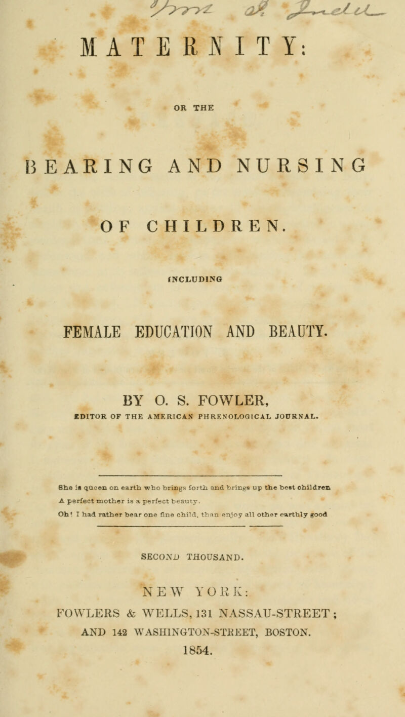 IATERIIT OR THE BEARING AND NURSING OF CHILDREN INCLUDING FEMALE EDUCATION AND BEAUTY. BY O. S. FOWLER, EDITOR OF THE AMERICAN PURE NOLOGIC AL JOURNAL. She is queen on earth who brings forth and brings up the best children A perfect mother i9 a perfect beauty. Oh' I had rather bear one fine child, than enjoy all oth»r fourthly good SECOND THOUSAND. NEW YORK: FOWLERS & WELLS, 131 NASSAU-STREET; AND 142 WASHINGTON-STREET, BOSTON. 1854.