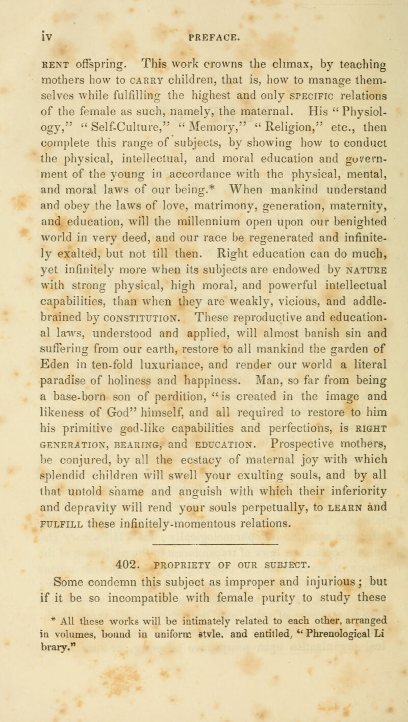 rent offspring. This work crowns the climax, by teaching mothers how to carry children, that is, how to manage them- selves while fulfilling the highest and only specific relations of the female as such, namely, the maternal. His  Physiol- ogy,''*  Self-Culture,  Memory,  Religion, etc., then complete this range of subjects, by showing how to conduct the physical, intellectual, and moral education and govern- ment of the young in accordance with the physical, mental, and moral laws of our being.* When mankind understand and obey the laws of love, matrimony, generation, maternity, and education, will the millennium open upon our benighted world in very deed, and our race be regenerated and infinite- ly exalted, but not till then. Right education can do much, yet infinitely more when its subjects are endowed by nature with strong physical, high moral, and powerful intellectual capabilities, than when they are weakly, vicious, and addle- brained by constitution. These reproductive and education- al la^vs, understood and applied, will almost banish sin and suffering from our earth, restore to all mankind the garden of Eden in ten-fold luxuriance, and render our world a literal paradise of holiness and happiness. Man, so far from being a base-born son of perdition,  is created in the image and likeness of God*' himself, and all required to restore to him his primitive god-like capabilities and perfections, is right generation, bearing, and education. Prospective mothers, be conjured, by all the ecstacy of maternal joy with which splendid children will swell your exulting souls, and by all that untold shame and anguish with which their inferiority and depravity will rend your souls perpetually, to learn and fulfill these infinitely-momentous relations. 402. propriety of our subject. Some condemn this subject as improper and injurious; but if it be so incompatible with female purity to study these * All these works will be intimately related to each other, arranged in volumes, bound in uniform stvle. and entitled, u Phrenological Li brary.