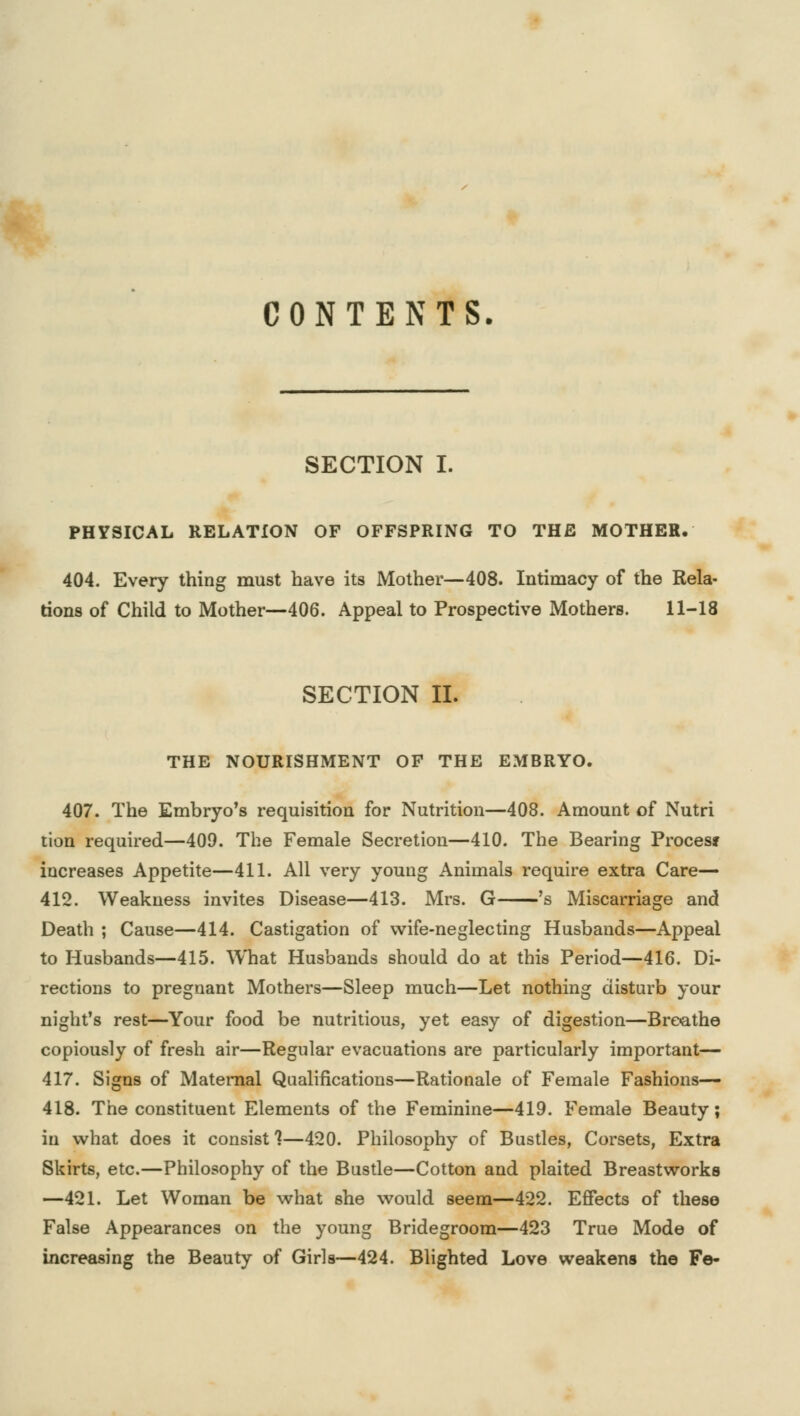 CONTENTS. SECTION I. PHYSICAL RELATION OF OFFSPRING TO THE MOTHER. 404. Every thing must have its Mother—408. Intimacy of the Rela- tions of Child to Mother—406. Appeal to Prospective Mothers. 11-18 SECTION II. THE NOURISHMENT OF THE EMBRYO. 407. The Embryo's requisition for Nutrition—408. Amount of Nutri tion required—409. The Female Secretion—410. The Bearing Procesj increases Appetite—411. All very young Animals require extra Care— 412. Weakness invites Disease—413. Mrs. G 's Miscarriage and Death ; Cause—414. Castigation of wife-neglecting Husbands—Appeal to Husbands—415. What Husbands should do at this Period—416. Di- rections to pregnant Mothers—Sleep much—Let nothing disturb your night's rest—Your food be nutritious, yet easy of digestion—Breathe copiously of fresh air—Regular evacuations are particularly important— 417. Signs of Maternal Qualifications—Rationale of Female Fashions— 418. The constituent Elements of the Feminine—419. Female Beauty; in what does it consist?—420. Philosophy of Bustles, Corsets, Extra Skirts, etc.—Philosophy of the Bustle—Cotton and plaited Breastworks —421. Let Woman be what she would seem—422. Effects of these False Appearances on the young Bridegroom—423 True Mode of increasing the Beauty of Girls—424. Blighted Love weakens the Fe-