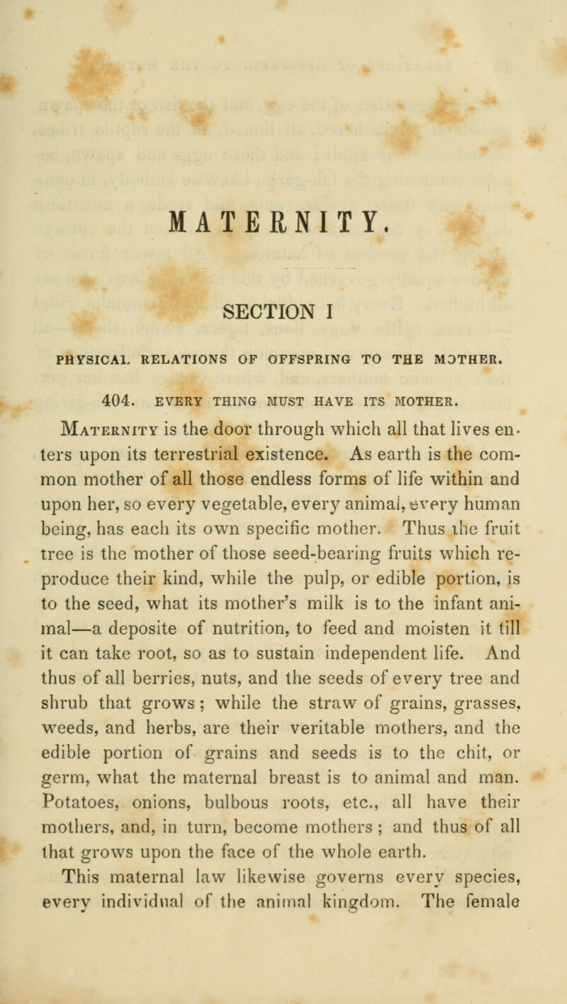 MATERNITY. SECTION I PHYSICAL RELATIONS OF OFFSPRING TO THE MOTHER. 404. EVERY THING MUST HAVE ITS MOTHER. Maternity is the door through which all that lives en- ters upon its terrestrial existence. As earth is the com- mon mother of all those endless forms of life within and upon her, so every vegetable, every animai, every human being, has each its own specific mother. Thus ihe fruit tree is the mother of those seed-bearing fruits which re- produce their kind, while the pulp, or edible portion, is to the seed, what its mother's milk is to the infant ani- mal—a deposite of nutrition, to feed and moisten it till it can take root, so as to sustain independent life. And thus of all berries, nuts, and the seeds of every tree and shrub that grows ; while the straw of grains, grasses, weeds, and herbs, are their veritable mothers, and the edible portion of grains and seeds is to the chit, or germ, what the maternal breast is to animal and man. Potatoes, onions, bulbous roots, etc., all have their mothers, and, in turn, become mothers ; and thus of all that grows upon the face of the whole earth. This maternal law likewise governs every species, every individual of the animal kingdom. The female