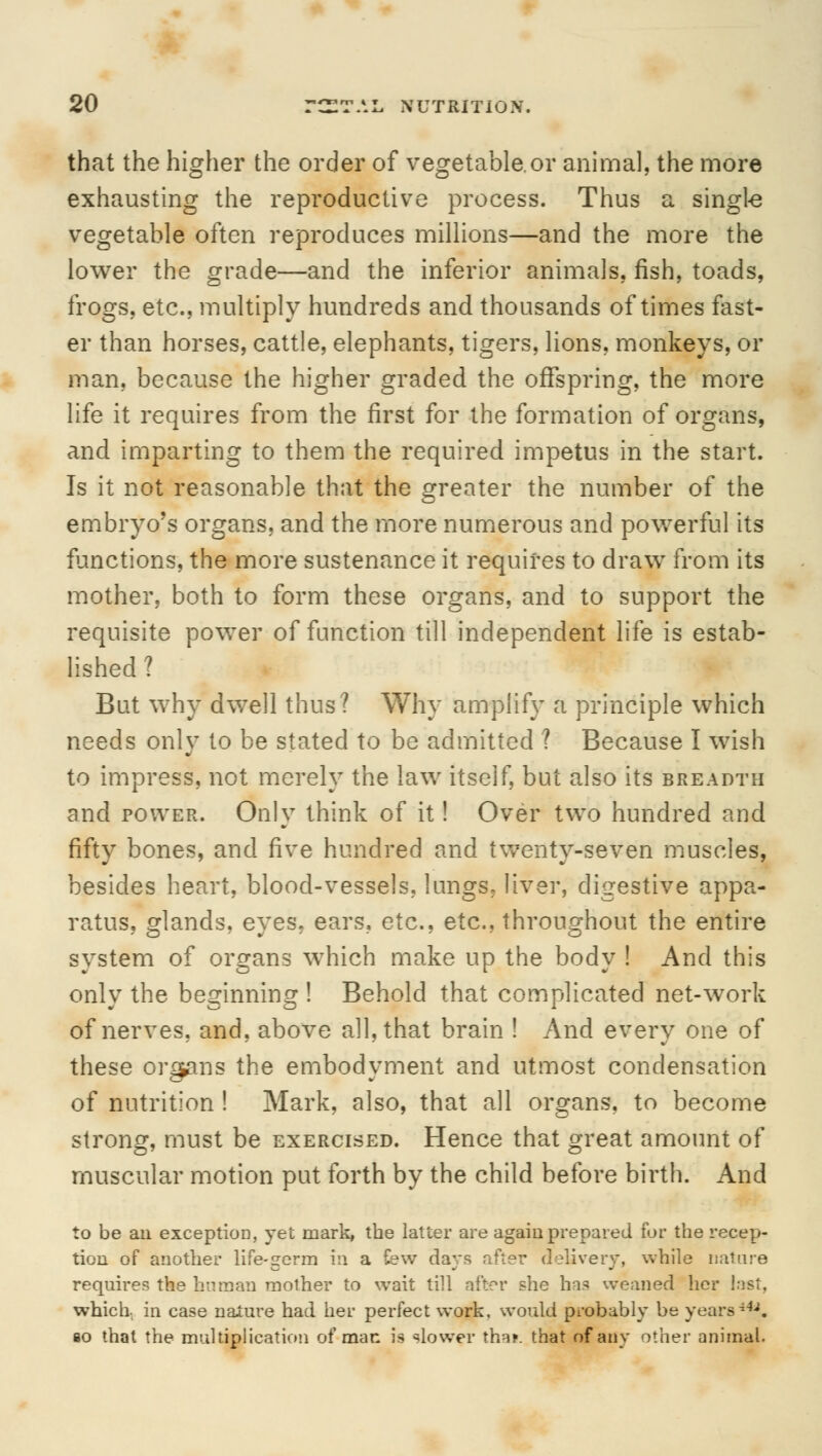 that the higher the order of vegetable.or animal, the more exhausting the reproductive process. Thus a single vegetable often reproduces millions—and the more the lower the grade—and the inferior animals, fish, toads, frogs, etc., multiply hundreds and thousands of times fast- er than horses, cattle, elephants, tigers, lions, monkeys, or man. because the higher graded the offspring, the more life it requires from the first for the formation of organs, and imparting to them the required impetus in the start. Is it not reasonable that the greater the number of the embryo's organs, and the more numerous and powerful its functions, the more sustenance it requires to draw from its mother, both to form these organs, and to support the requisite power of function till independent life is estab- lished ? But why dwell thus? Why amplify a principle which needs only to be stated to be admitted ? Because I wish to impress, not merely the law itself, but also its breadth and power. Only think of it! Over two hundred and fifty bones, and five hundred and twenty-seven muscles, besides heart, blood-vessels, lungs. liver, digestive appa- ratus, glands, eyes, ears, etc., etc., throughout the entire system of organs which make up the body ! And this only the beginning ! Behold that complicated net-work of nerves, and, above all, that brain ! And every one of these organs the embodyment and utmost condensation of nutrition ! Mark, also, that all organs, to become strong, must be exercised. Hence that great amount of muscular motion put forth by the child before birth. And to be an exception, yet mark, the latter are again prepared for the recep- tion of another life-germ in a few days after delivery, while nature requires the human mother to wait till after she has weaned her last, which in case naiure had her perfect work, would probably be yearsiU. so that the multiplication of man is slower tha*. that of any other animal.