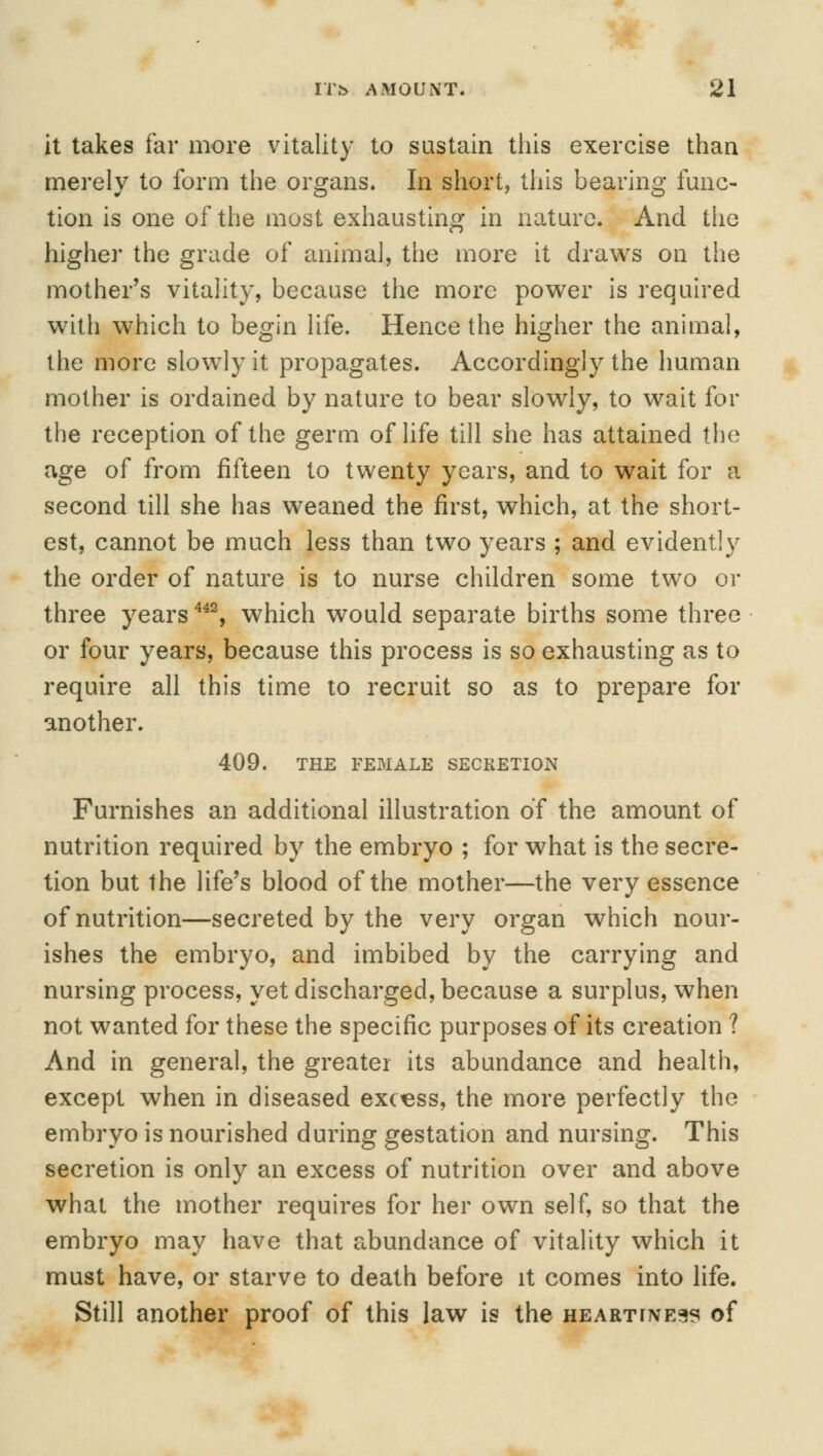 it takes far more vitality to sustain this exercise than merely to form the organs. In short, this bearing func- tion is one of the most exhausting in nature. And the higher the grade of animal, the more it draws on the mother's vitality, because the more power is required with which to begin life. Hence the higher the animal, the more slowly it propagates. Accordingly the human mother is ordained by nature to bear slowly, to wait for the reception of the germ of life till she has attained the age of from fifteen to twenty years, and to wait for a second till she has weaned the first, which, at the short- est, cannot be much less than two years ; and evidently the order of nature is to nurse children some two or three years442, which would separate births some three or four years, because this process is so exhausting as to require all this time to recruit so as to prepare for another. 409. THE FEMALE SECRETION Furnishes an additional illustration of the amount of nutrition required by the embryo ; for what is the secre- tion but the life's blood of the mother—the very essence of nutrition—secreted by the very organ which nour- ishes the embryo, and imbibed by the carrying and nursing process, yet discharged, because a surplus, when not wanted for these the specific purposes of its creation ? And in general, the greater its abundance and health, except when in diseased excess, the more perfectly the embryo is nourished during gestation and nursing. This secretion is only an excess of nutrition over and above what the mother requires for her own self, so that the embryo may have that abundance of vitality which it must have, or starve to death before it comes into life. Still another proof of this law is the hearttne^ of