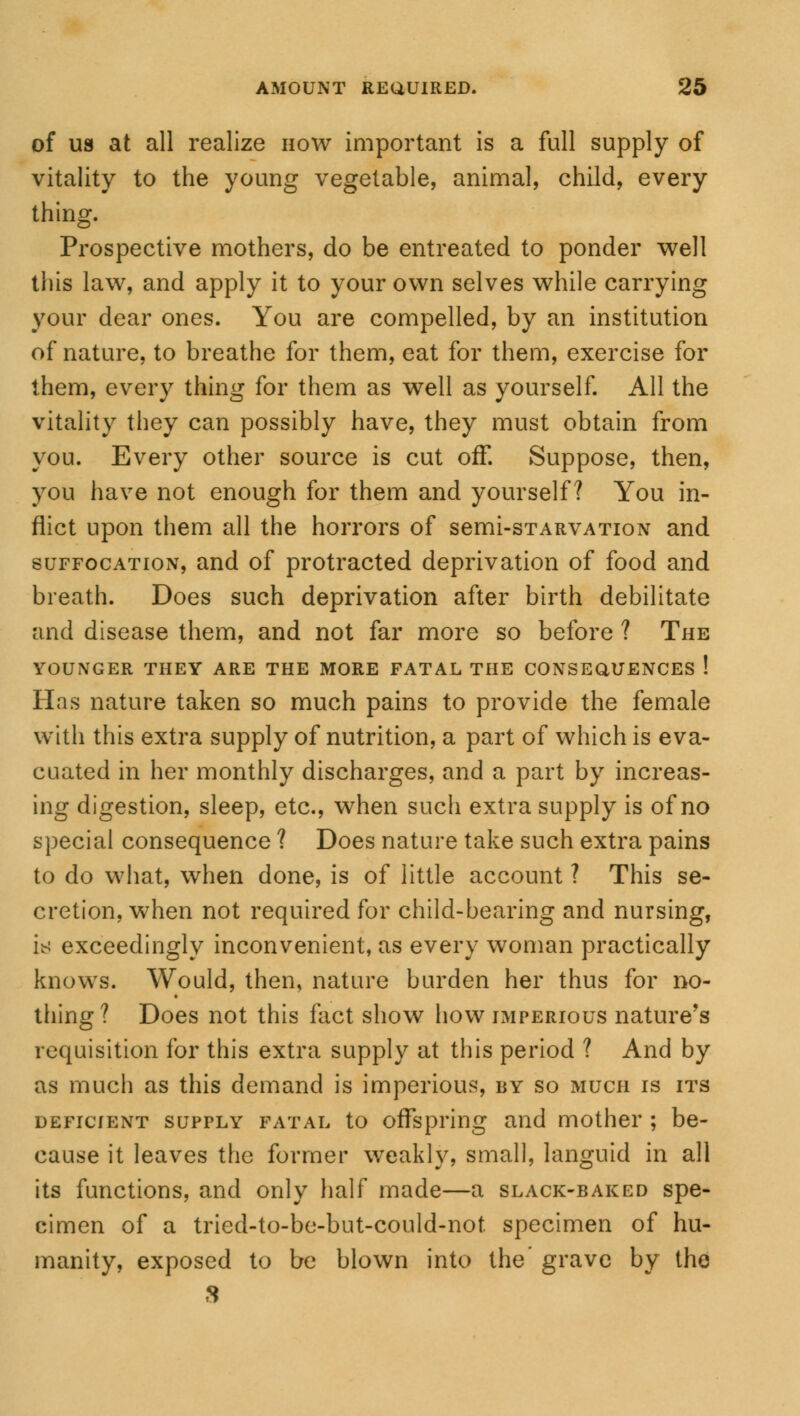 of us at all realize how important is a full supply of vitality to the young vegetable, animal, child, every thing. Prospective mothers, do be entreated to ponder well this law, and apply it to your own selves while carrying your dear ones. You are compelled, by an institution of nature, to breathe for them, eat for them, exercise for them, every thing for them as well as yourself. All the vitality they can possibly have, they must obtain from you. Every other source is cut off. Suppose, then, you have not enough for them and yourself? You in- flict upon them all the horrors of semi-sTARVATioN and suffocation, and of protracted deprivation of food and breath. Does such deprivation after birth debilitate and disease them, and not far more so before ? The YOUNGER THEY ARE THE MORE FATAL THE CONSEQUENCES ! Has nature taken so much pains to provide the female with this extra supply of nutrition, a part of which is eva- cuated in her monthly discharges, and a part by increas- ing digestion, sleep, etc., when such extra supply is of no special consequence ? Does nature take such extra pains to do what, when done, is of little account ? This se- cretion, when not required for child-bearing and nursing, is exceedingly inconvenient, as every woman practically knows. Would, then, nature burden her thus for no- thing? Does not this fact show how imperious nature's requisition for this extra supply at this period ? And by as much as this demand is imperious, by so much is its deficient supply fatal to offspring and mother ; be- cause it leaves the former weakly, small, languid in all its functions, and only half made—a slack-baked spe- cimen of a tried-to-be-but-could-not specimen of hu- manity, exposed to be blown into the' grave by the S