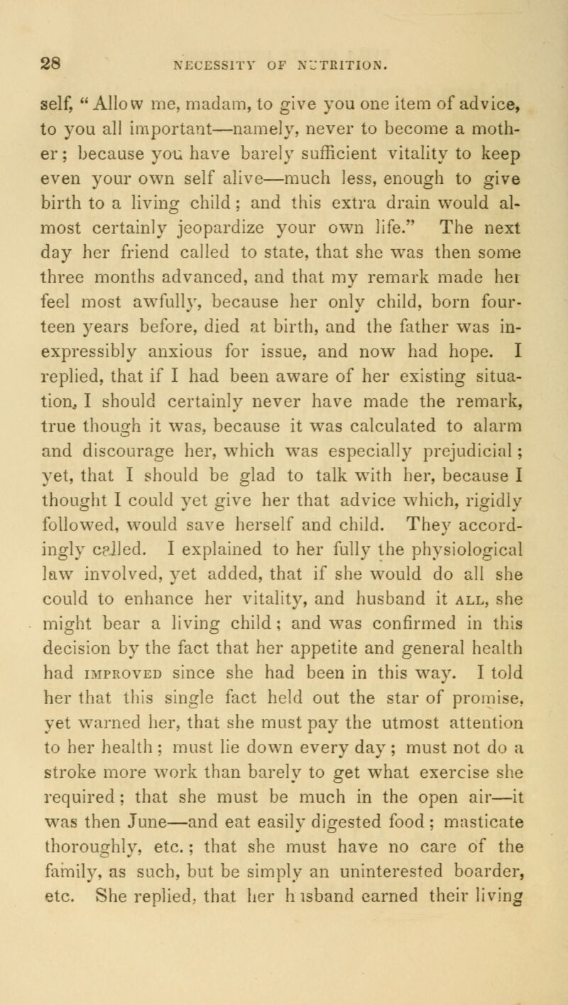 self, Allow me, madam, to give you one item of advice, to you all important—namely, never to become a moth- er ; because you have barely sufficient vitality to keep even your own self alive—much less, enough to give birth to a living child; and this extra drain would al- most certainly jeopardize your own life. The next day her friend called to state, that she was then some three months advanced, and that my remark made her feel most awfully, because her only child, born four- teen years before, died at birth, and the father was in- expressibly anxious for issue, and now had hope. I replied, that if I had been aware of her existing situa- tion^ I should certainly never have made the remark, true though it wTas, because it was calculated to alarm and discourage her, which was especially prejudicial; yet, that I should be glad to talk wTith her, because I thought I could yet give her that advice which, rigidly followed, would save herself and child. They accord- ingly celled. I explained to her fully the physiological law involved, yet added, that if she would do all she could to enhance her vitality, and husband it all, she might bear a living child; and was confirmed in this decision by the fact that her appetite and general health had improved since she had been in this way. I told her that this single fact held out the star of promise, yet warned her, that she must pay the utmost attention to her health ; must lie down every day; must not do a stroke more work than barely to get what exercise she required; that she must be much in the open air—it was then June—and eat easily digested food ; masticate thoroughly, etc.; that she must have no care of the family, as such, but be simply an uninterested boarder, etc. She replied, that her h isband earned their living