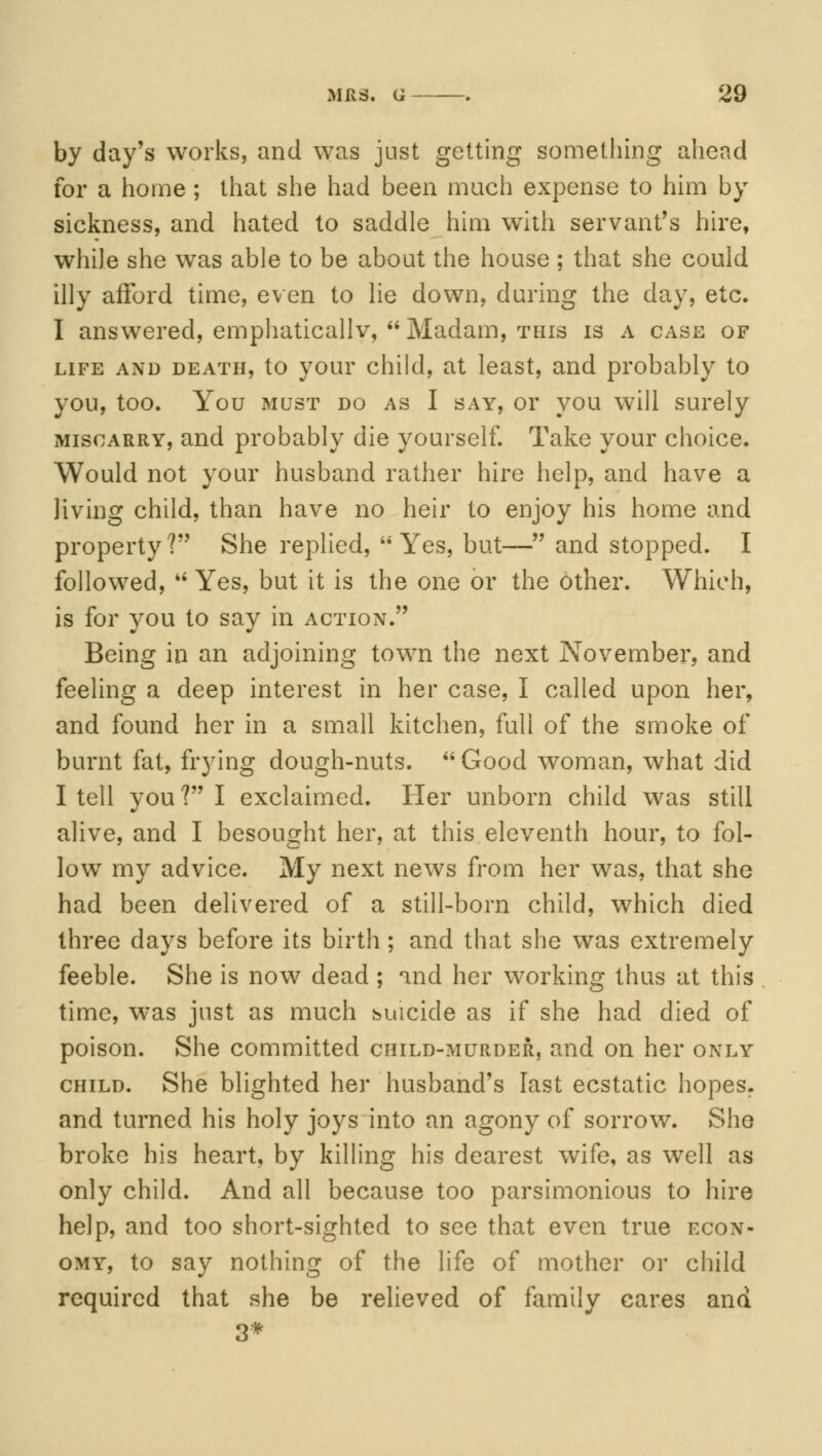 by day's works, and was just getting something ahead for a home ; that she had been much expense to him by sickness, and hated to saddle him with servant's hire, while she was able to be about the house ; that she could illy afford time, even to lie down, during the day, etc. I answered, emphatically,  Madam, this is a case of life and death, to your child, at least, and probably to you, too. You must do as I say, or you will surely miscarry, and probably die yourself. Take your choice. Would not your husband rather hire help, and have a living child, than have no heir to enjoy his home and property? She replied, Yes, but— and stopped. I followed,  Yes, but it is the one or the other. Which, is for you to say in action. Being in an adjoining town the next November, and feeling a deep interest in her case, I called upon her, and found her in a small kitchen, full of the smoke of burnt fat, frying dough-nuts.  Good woman, what did I tell you ? I exclaimed. Her unborn child was still alive, and I besought her, at this eleventh hour, to fol- low my advice. My next news from her was, that she had been delivered of a still-born child, which died three days before its birth ; and that she was extremely feeble. She is now dead ; and her working thus at this time, was just as much suicide as if she had died of poison. She committed child-murder, and on her only child. She blighted her husband's last ecstatic hopes. and turned his holy joys into an agony of sorrow. She broke his heart, by killing his dearest wife, as well as only child. And all because too parsimonious to hire help, and too short-sighted to see that even true econ- omy, to say nothing of the life of mother or child required that she be relieved of family cares and 3*